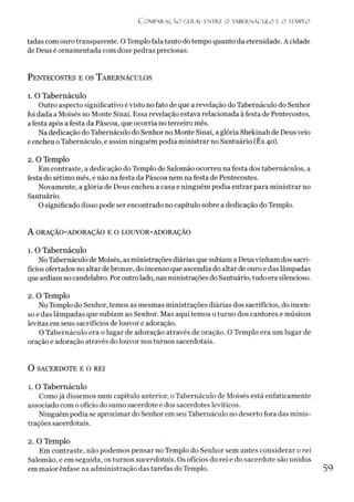 C o m p a r a ç ã o geral e n t r e o t a b e r n á c u l o e o t e m p l o
tadas com ouro transparente. O Templo fala tanto do tempo quanto da eternidade. A cidade
de Deus é ornamentada com doze pedras preciosas.
Pentecostes e os T abernáculos
1. O Tabernáculo
Outro aspecto significativo évisto no fato de que a revelação do Tabernáculo do Senhor
foi dada a Moisés no Monte Sinai. Essa revelação estava relacionada à festa de Pentecostes,
afesta após a festa da Páscoa, que ocorria no terceiro mês.
Na dedicação do Tabernáculo do Senhor no Monte Sinai, a glória Shekinah de Deusveio
e encheu oTabernáculo, e assim ninguém podia ministrar no Santuário (Êx 40).
2. O Templo
Em contraste, a dedicação do Templo de Salomão ocorreu na festa dos tabernáculos, a
festa do sétimo mês, e não na festa da Páscoa nem na festa de Pentecostes.
Novamente, a glória de Deus encheu a casa e ninguém podia entrar para ministrar no
Santuário.
O significado disso pode ser encontrado no capítulo sobre a dedicação do Templo.
A ORAÇÃO-ADORAÇÃO E O LOUVOR-ADORAÇÃO
1. O Tabernáculo
NoTabernáculo de Moisés, as ministrações diárias que subiam a Deusvinham dos sacri­
fícios ofertados no altar debronze, do incenso que ascendia do altar de ouro e das lâmpadas
que ardiam no candelabro. Poroutrolado, nas ministrações do Santuário, tudo era silencioso.
2. O Templo
No Templo do Senhor, temos as mesmas ministrações diárias dos sacrifícios, do incen­
so e das lâmpadas que subiam ao Senhor. Mas aqui temos o turno dos cantores e músicos
levitas em seus sacrifícios de louvor e adoração.
O Tabernáculo era o lugar de adoração através de oração. O Templo era um lugar de
oração e adoração através do louvor nos turnos sacerdotais.
O SACERDOTE E O REI
1. O Tabernáculo
Comojá dissemos num capítulo anterior, oTabernáculo de Moisés está enfaticamente
associado com o ofício do sumo sacerdote e dos sacerdotes levíticos.
Ninguém podia se aproximar do Senhor em seu Tabernáculo no deserto fora das minis­
trações sacerdotais.2
2. O Templo
Em contraste, não podemos pensar no Templo do Senhor sem antes considerar o rei
Salomão, e em seguida, os turnos sacerdotais. Os ofícios do rei e do sacerdote são unidos
em maior ênfase na administração das tarefas do Templo. 59
 