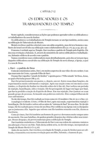 C A PÍT U LO 12
os edificador.es e os
tr.abalhador.es do templo
---------------------
Neste capítulo, consideraremos as lições que podemos aprender sobre os edificadores e
ostrabalhadores da casa do Senhor.
Os edificadores e os trabalhadores do Templo tornam-se um tipo também, assim como
na edificação do Tabernáculo de Moisés.
Moisés recebeu o padrão celestial como um sábio arquiteto, mas ele teve homens e mu­
lheres de Israel envolvidos na edificação como colaboradores (Êx 31.1-6; 35.4-35; 36.1-4).
O mesmo éverdade aqui no Templo. Davi recebeu opadrão do Templo pelo Espírito. Ele
deu essa revelação a Salomão. E, através do ministério de outros edificadores e trabalhado­
res, Salomão edificou de acordo com o padrão.
Vamos considerar esses colaboradores mais detalhadamente, pois eles se tornam tipos
daqueles edificadores envolvidos na edificação do Templo da nova aliança, a Igreja, a qual
é a casa de Deus.
1. Davi - o padrão de Deus
Comojá comentamos antes, Davi, em muitos aspectos de sua vida e do seu caráter, é um
tipo marcante de Cristo, o grande Filho de Davi.
O nome Davi significa “amado do Senhor” e aponta para o “Filho amado”de Deus, Jesus,
no qual o Pai tinha prazer (Mt 3.17).
Davi foi primeiramente um pastor, e, depois, um rei. Entre essas duas funções, ele
experimentou muito sofrimento e rejeição. Após sua unção como rei em meio a seus
irmãos, e o Espírito do Senhor ter descido sobre ele (1 Sm 16), Davi sofreu um período
de rejeição, humilhação, ódio e traição. Ele foi perseguido de lugar em lugar por Saul,
que havia perdido a unção do Espírito de Deus. Em sua rejeição, Davi juntou-se a um
grande grupo de pessoas, formando um poderoso exército. Eles compartilhavam de
seus sofrimentos.
No devido tempo, Davi foi exaltado aotrono como rei. (Considere 1 Sm 16-31; e 2 Sm 1-5).
A analogia é evidente. Cristo, o Filho de Davi, após sua unção, experimentou rejeição e
humilhação. Ele foi traído e sofreu sob as mãos do “sistema de Saul” de seus dias. No devido
tempo, Ele foi exaltado para o trono de seu Deus-Pai e edificou sua Igreja com os discípulos
que sejuntaram a Ele. Aqueles que sofrem com Ele também reinarão com Ele, dizem as
Escrituras.
Comojá vimos, Davi foi também um homem de guerra e derramou muito sangue antes
de sua morte. Em suas batalhas, ele ganhou grandes despojos das vitórias sobre seus inimi­
gos. Desses despojos, ele proveu materiais para a edificação do Templo.
Davi também estabeleceu oTabernáculo de Davi com sua ordem de cantores e músicos
em adoração e louvor em Sião. Tudo desta ordem seria, no devido tempo, incorporado ao
Templo do Monte Moriá (1 Cr 15,16).
Antes de sua morte, Davi recebeu a revelação do Templo, a casa do Senhor para ser edi-
ficada, e transmitiu essa mesma revelação para seu filho, Salomão, o homem de paz. 61
 