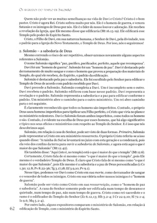 O s SEGREDOS D O TEMPLO DE S ALO M ÃO
Quem não pode ver as muitas semelhanças na vida de Davi e Cristo? Cristo é o bom
pastor. Cristo é agora Rei. Cristo sofreu muito por nós. Ele é o homem de guerra, e venceu
Satanás e os inimigos de Deus por nós. Ele é olíder do nosso louvor e adoração. Ele recebeu
a revelação da Igreja, que Ele mesmo disse que edificaria (Mt 16.15-19). Ele edificará esse
Templo pelo poder do Espírito Santo.
Cristo, o Filho de Davi, em sua natureza humana, e Senhor de Davi, pela divindade, tem
o padrão para a Igreja do Novo Testamento, o Templo de Deus. Por isso, nós o seguiremos!
2. Salomão - a sabedoria de Deus
Mesmo correndo o risco de ser repetitivo, observaremos novamente alguns aspectos
referentes a Salomão.
O nome Salomão significa “paz, pacífico, pacificador, perfeito, aquele que recompensa”.
Davi foi um “homem de guerra”. Salomão foi um “homem de paz”. Davi é destacado pelo
derramamento de muito sangue e como o homem que proveu a preparação dos materiais do
Templo, do qual ele recebeu, do Espírito, o padrão da edificação.
Salomão é destacado pela paz e sabedoria. Ele foi escolhido pelo Senhor para edificar 0
Templo de Deus de acordo com padrão recebido por Davi.
Davi precede a Salomão. Salomão completa a Davi. Um é incompleto sem o outro.
Davi recebeu o padrão. Salomão edificou com base nesse padrão. Davi representa a
revelação e o padrão. Salomão representa a sabedoria e a paz para edificar conforme 0
padrão. Um ministério abre o caminho para o outro ministério. Um rei abre caminho
para o rei seguinte.
É claramente reconhecido que todos os homens são imperfeitos. Contudo, o próprio
Deus usou homens imperfeitos para tipificar seu Filho perfeito, o Cristo que viria no plano e
no ministério redentores. Davi e Salomão foram ambos imperfeitos, como todos os homens
o são. Contudo, é evidente na escolha de Deus por esses homens, que há algo significativo
e típico nos seus ofícios e ministérios com respeito ao Templo do Senhor. E é isso que nós
descobrimos aqui.
Salomão, em relação à casa do Senhor, pode servisto de duas formas. Primeiro, Salomão
pode representar a Cristo em seu ministério ressurrecto. O próprio Cristo referiu-se a isso
quando disse: “A rainha do Sul se levantará nojuízo com esta geração e a condenará, pois
ela veio dos confins da terra para ouvir a sabedoria de Salomão, e agora está aqui o que é
maior do que Salomão” (Mt 12.42).
Eletambém disse: “Aqui (isto é, notemplo) está oque é maior do que otemplo”(Mt 12.6).
Certamente, Cristo fala de si mesmo como “o que é maior do que o templo”, pois Ele
mesmo é overdadeiro Templo de Deus. É claro que Cristo fala de si mesmo como “o que é
maior do que Salomão”, pois Ele mesmo é a sabedoria e a paz de Deus personificadas (1 Co
1.30; 12.8; Pv 8.22-36; Tg 3-17,18; Ef3.9,10; Pv 9.1).
Nesse tipo, podemos ver Davi como Cristo em sua morte, como derramador de sangue
e ovencedor de todos os inimigos. Cristo em sua vitória sobre nossos inimigos é o “homem
de guerra”.
Salomão pode ser visto como Cristo em sua ressurreição, como o “homem de paz
e sabedoria”. A casa do Senhor somente pode ser edificada num tempo de descanso e
quietude, num tempo de paz, não num tempo de guerra. Cristo como rei-sacerdote e 0
ramo é o edificador do Templo do Senhor (Zc 6.12,13; Hb 3.2-4; I Cr 22.9,10; SI 72.1-4;
Is 9.6; Mq 5.2-4).
Por outro lado, alguns expositores comparam o ministério de Salomão, em relação à
62 edificação do Templo, com o ministério do Espírito Santo.
 