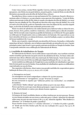 O S SEGR.EDOS D O TEMPLO DE S A LO M Ã O
Como vimos acima, o nome Hirão significa “pureza, nobreza, exaltação da vida”. Pelo
que parece, este Hirão era em parte hebreu, em parte gentio. A mãe de Hirão era da tribo de
Dã (juízo), seu marido seria da tribo de Naftali(luta, esforço).
Sua mãe ficou viúva e casou-se com um homem de Tiro. Jamieson, Fausett e Brown co­
mentam sobre 2 Crônicas 2.14 com relação a uma aparente discrepância. “A mãe de Hirão,
embora pertencente à tribo de Dã, tinha se casado com alguém da tribo de Naftali, ese casou
depois com um cidadão de Tiro. Ela pode ser descrita como uma viúva de Naftali. Ou, se ela
era nativa da tribo de Dã, pode ser chamada como uma das filhas de Dã, nascida naquele
lugar, ou da tribo de Naftali como realmente pertencente a ela”.
Hirão era cheio de sabedoria e de conhecimento para elaborar todas as obras de ouro,
prata, bronze, ferro, pedras, madeira e materiais, como também para a obra de ornamen­
tação. Ele foi enviado como resposta ao pedido de Salomão ao rei Hirão de Tiro para ajudar
na edificação do Templojunto com os colaboradores de Salomão. Ele especializou-se em
fazer utensílios debronze, as colunas debronze, o mar de fundição, as pias e as outras obras
de bronze também (1 Rs 7.13,14).
Hirão, um rei gentio, especializado em utensílios de bronze, formados e elaborados
numa base de barro. Salomão, um rei hebreu especializado em utensílios de ouro. O ponto
principal a notar é queIsrael e opovo gentio estavam envolvidos no Templo do Senhor. Esse
é um grande contraste com a edificação do Tabernáculo de Moisés.
5. A multidão de trabalhadores do Templo
No Tabernáculo de Moisés, havia edificadores especializados, mas também existiam
muitos israelitas que fizeram sua parte através da sabedoria de Deus. No final, todos sub­
meteram suas obras a Moisés antes da construção do Tabernáculo. Tanto homens como
mulheres estiveram envolvidos na edificação daquela habitação (Êx 31.1-11; 35.1-35).
Assim também na edificação doTemplo havia uma multidão de trabalhadores que tam­
bém tiveram parte na casa do Senhor. Essa multidão detrabalhadores apoiou os edificadores
especializados na casa de Deus.
Nas seguintes referências, observamos essa grande multidão de cooperadores para a
habitação de Deus (1 Rs 5.15; 9.1,2,20,21; 2 Cr 7.17,18).
a. Estrangeiros em Israel
Os estrangeiros em Israel compunham o número de 153.600 pessoas.
70.000 tornaram-se “carregadores”, ou que “levavam as cargas”.
80.000 tornaram-se aqueles que “talhavam pedras nas montanhas”, ou cortadores
de madeira.
3.600 foram “chefes-oficiais” que davam ordens ao povo em suas obras.
Parece que havia 3.300 que eram oficiais principais e supervisores sobre o povo e suas
obras. Possivelmente os outros 300 oficiais fossem capatazes.
b. Homens de Israel
Os homens de Israel escolhidos dentre as tribos totalizavam 30.000 pessoas. Desses,
10.000 foram enviados em seu turno a cada mês para o Líbano. Adonirão foi colocado
sobre esses 30.000 em seus turnos (1 Rs 5.13-16). Adonirão significa “Meu Senhor é o
Altíssimo” ou “O Senhor de poder e grandeza”.
Nosso Senhor Jesus Cristo é o “o Senhor altíssimo”, e “o Senhor de poder e grande­
za” desde que foi feito Senhor pelo Pai em sua exaltação (At 2.34-37; Fp 2.5-11; SI
110.1; Hb 1.3).
6 4
 