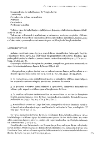 O S EDIFICADORES E OS TRABALHADO RES D O TEMPLO
Nessa multidão de trabalhadores do Templo, havia:
Lenhadores
Cortadores de pedra e escavadores
Pedreiros
Carpinteiros
Peritos em toda obra
Todos os tipos de trabalhadores habilidosos, dispostos e talentosos estavam ali (1 Cr
22.14-16; 28.21).
Todos esses milhares de trabalhadores se uniram em um único propósito: edificar a
Casa do Senhor. A despeito de sua diversidade e da variedade de habilidades, talentos, dons
eofícios, todos operavam harmoniosamente para a edificação do Templo do Senhor.
Lições espirituais
As lições espirituais para a Igreja, o povo de Deus, são evidentes. Cristo, pelo Espírito,
é oedificador de sua Igreja. Ele estabeleceu na Igreja sábios edificadores, dotados e equi­
pados pelo Espírito de sabedoria, conhecimento e entendimento (1 Co 3.9-17; Ef 2.19-22; 1
Co 12.1-13; Rm 12.1-8).
O quíntuplo ministério dos apóstolos, profetas, evangelistas, pastores e mestres são os
supervisores especializados da casa do Senhor (Ef4.9-16):
1. Os apóstolos eprofetas, juntos, lançam os fundamentos da casa, edificando de acor­
do com o padrão mostrado a eles (Ef 2.19-22; 3.1-9; Lc 11.49,52; 1 Co 12.27,28).
2. Os evangelistas, como cortadores de pedras e lenhadores, obtém o material para
ser preparado e embelezado para ajustar-se a essa casa do Senhor.
3. Os pastores e mestres, como pedreiros e lapidadores, cumprem o ministério de
talhar e polir as pedras e tábuas para o Templo santo de Deus.
4. Os anciãos e diáconos estão envolvidos na supervisão e no serviço do Templo do
Senhor, administrando o povo de Deus e cuidando dele, servindo-lhes da forma que
podem (At 20.17-35; 1 Pe 5.1-5; 1 Tm 3; Tt 1; Fp 1.1).
5. A multidão de crentes no Corpo de Cristo, como pedras vivas de uma casa espiritu­
al, também trabalham juntos para a edificação da habitação de Deus pelo Espírito (Ef
2.19-22; 1 Pe 2.5-9; 1 Co 12).
Os vários membros do Corpo de Cristo receberam dons, talentos, ofícios e várias
habilidades para edificar a Igreja de acordo com o padrão divino. Paulo disse: “Eu, como
sábio construtor, lancei o alicerce, e outro está construindo sobre ele. Contudo, veja cada
um como constrói” (1 Co 3.9-17).
Os edificadores no Tabernáculo e no Templo foram designados por Deus, e eles desig­
naram a outros. O Tabernáculo e o Templo foram edificados pela sabedoria de Deus, pelo
Espírito de Deus, e de acordo com o padrão de Deus através da instrumentalidade humana
(Êx 31-1-6; 35-30-35;36.1
-3,2 Cr 1.3-12; 2.13,14). 6 5
 