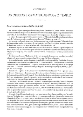 C A PÍT U LO 1
3
AS OFERTAS E OS MATERIAIS PARA O TEMPLO
---------- J V A D < *J 2 > 0 < 3 *> S /g>
-o a //v ---------
As OFERTAS VOLUNTÁRIAS (l Cr 29-5-22)
Os materiais para o Templo, assim como para o Tabernáculo, foram obtidos através de
ofertas voluntárias do povo, não através dos dízimos que eram separados para o ministério
sacerdotal. O Espírito Santo moveu o coração das pessoas a darem das próprias posses.
A ênfase dessa passagembíblica, concernente aoTabernáculo de Moisés, é que as ofertas
eram de “todo aquele cujo coração o compelir a dar” (Êx 25.1-9; 35.4-29).
As pessoas realmente levaram a Moisés mais do que suficiente para o Tabernáculo do
Senhor e então receberam a ordem de parar de ofertar (Êx 36.5-7). Que tremendo espírito
de doação estava sobre as pessoas; e isso sob a dispensação da Lei!
O mesmo espírito de ofertar foi manifesto na edificação do Templo: “O povo alegrou-se
diante da atitude de seus líderes, pois fizeram essas ofertas voluntariamente e de coração
íntegro” (1 Cr 29.5-22). Essa foi uma ação do Senhor, pois isso não é normal para o homem
natural.
Davi orou ao Senhor: “Tudo vem de ti, e nós apenas te demos o que vem das tuas mãos”
(1Cr 29.14). As pessoas deram de volta a Deus o que Ele lhes tinha dado.
O próprio Deus é o maior doador e, quando Ele nos deu seu Filho Unigênito, deu-nos
também todas as coisas livremente com Ele. O Pai deu seu Filho. O Filho deu-se asi mesmo.
Eletambém deu o Espírito Santo. O Espírito Santo também dá dons espirituais para a Igreja.
Deus ama. O amor dá. E Deus de coração disposto dá a seu povo (Jo 3.16; Rm 8.31,32; Ef
4.11-16; 1 Co 12.1-13).
Esse mesmo espírito de doação deve ser manifesto nos redimidos. Tudo o que nós temos
pertence a Deus, que é o dono supremo de todas as coisas. Estamos apenas devolvendo ao
Senhor aquilo quejá é dele (SI 24.1). O Espírito de Cristo provocará nas pessoas o desejo de
dar livre, pronta, generosa e alegremente, tanto em relação ao que é natural, quanto espiri­
tual e material, para a edificação do seu Templo, que é a Igreja.
Tudo que é de fato edificado por Deus será edificado pelo Espírito e não por força ou
violência. Deus somente pode levar as pessoas a darem à medida que Ele lhes dá, e Ele
abençoa apenas aquilo que vem dele mesmo. Ele deu a si mesmo, etodas as coisas consigo.
Nós damos a nós mesmos, e tudo o que temos, a Ele. O crente dá os dízimos e ofertas a Ele,
além de apresentar-se como sacrifício vivo para o Senhor (2 Co 8.9-15; Lc 21.2-4; Rm 12.1,2;
At 2.45; 4.37; Ml 3.8-10).
Quando Deus falou a Abraão sobre sua semente ser livre da escravidão com “grandes
riquezas” do Egito (Gn 15.14), tal Palavra foi cumprida em Êxodo. Deus tinha em mente o
Tabernáculo (Êx 3.21,22; 11.1-3; 12.35,36; SI 105.37,38). Os israelitas receberam as riquezas
e os despojos dos egípcios como pagamento pelas centenas de anos de trabalho escravo da
nação escolhida. Eles receberam riquezas de ouro, prata, pedras preciosas e outros mate­
riais. Eles devolveram a Deus, para a edificação do Tabernáculo, o que Ele lhes tinha dado.
O que eles receberam dos egípcios não foi apenas para torná-los ricos, mas para darem a
Deus para a obra dele. 6 9
 