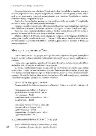 O mesmo é verdade com relação ao Templo do Senhor. Quando Israel recebeu a riqueza
da terra da promessa e das nações desapossadas, uma terra de ouro, prata, bronze, ferro e
pedras preciosas, assim como outros despojos dos seus inimigos, Deus tinha em mente a
edificação do seu Templo (Dt 8.7-20).
O povo devolveu ao Senhor as riquezas com que Ele os tinha abençoado. O Templovalia
milhões. Ele era algo sem preço; mas bastante caro!
Nos anos seguintes, mesmo sob a liderança do rei Ezequias, houve um grande espírito de
liberalidade no povo em dar ao Senhor para a sua casa e para a obra do Templo (2 Cr 31.8).
O povo de Deus ofertará voluntariamente ao Senhor no dia do seu poder (SI 110.3). 0
povo de Deus deve ser despertado a dar ao Senhor e à sua casa.
A Igreja, o Templo de Deus da nova aliança, foi comprada por alto preço. Foi algo que
não se pode calcular; mas bastante caro! (1Co 6.16-21.) Ela, porém, é edificada inteiramente
por pessoas que são “ofertas voluntárias” ao Senhor, primeiro de si mesmas, e, depois, de
tudo que possuem.
O S SEGREDOS D O TEMPLO DE S A LO M Ã O
M ateriais e dádivas para o T emplo
Houve basicamente três grupos principais de materiais trazidos para o Templo do
Senhor: metais, pedras e madeira. Outros materiais envolvidos seriam os tecidos para as
cortinas.
Destacamos aqui a grande quantidade de alguns dos vários materiais ofertados à Casa
do Senhor pelo rei Davi, os príncipes e a congregação.
Mais uma vez observamos que, assim como no Tabernáculo de Moisés, Deus tomou
materiais da criação para estabelecer as verdades da redenção. Os materiais listados aqui
vêm do reino mineral, do reino vegetal e do reino animal. Todos os reinos deste mundo per­
tencem a Ele, que é o Rei dos reis e Senhor dos senhores. Ele pode usar todas as coisas dos
reinos terrenos para a glória de sua casa e de seu reino.
1. Dádivas do rei Davi para o Templo
A preparação de Davi dos materiais para oTemplo (1 Cr 22.1-5,14-16; 28.11-21; 29.1-3)
Dádivas pessoais de Davi (1 Cr 29.3-5)
3.000 talentos de ouro de Ofir (ARA)
(105toneladas - NVI)
7.000 talentos deprata refinada (ARA)
(245 toneladas - NVI)
Dádivas de Davi do Tesouro (1 Cr 22.14)
100.000 talentos de ouro (ARA)
(3.500 toneladas - NVI)
1.000.000 de talentos deprata (ARA)
(35.000 toneladas - NVI)
2. As ofertas dos líderes e do povo (1 Cr 29.5-9)
70
5.000 talentos de ouro e 10.000 dáricos de ouro
(175 toneladas de ouro e 10.000 moedas de ouro)
 