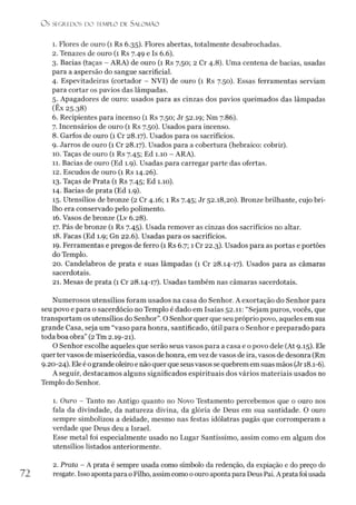 O S SEGREDOS D O TEMPLO DE S A LO M Ã O
1. Flores de ouro (1 Rs 6.35). Flores abertas, totalmente desabrochadas.
2. Tenazes de ouro (1 Rs 7.49 e Is 6.6).
3. Bacias (taças - ARA) de ouro (1 Rs 7.50; 2 Cr 4.8). Uma centena de bacias, usadas
para a aspersão do sangue sacrificial.
4. Espevitadeiras (cortador - NVI) de ouro (1 Rs 7.50). Essas ferramentas serviam
para cortar os pavios das lâmpadas.
5. Apagadores de ouro: usados para as cinzas dos pavios queimados das lâmpadas
(Êx 25.38)
6. Recipientes para incenso (1 Rs 7.50; Jr 52.19; Nm 7.86).
7. Incensários de ouro (1 Rs 7.50). Usados para incenso.
8. Garfos de ouro (1 Cr 28.17). Usados para os sacrifícios.
9. Jarros de ouro (1 Cr 28.17). Usados para a cobertura (hebraico: cobrir).
10. Taças de ouro (1 Rs 7.45; Ed 1.10 - ARA).
11. Bacias de ouro (Ed 1.9). Usadas para carregar parte das ofertas.
12. Escudos de ouro (1 Rs 14.26).
13. Taças de Prata (1 Rs 7.45; Ed 1.10).
14. Bacias de prata (Ed 1.9).
15. Utensílios de bronze (2 Cr 4.16; 1 Rs 7.45; Jr 52.18,20). Bronze brilhante, cujo bri­
lho era conservado pelo polimento.
16. Vasos de bronze (Lv 6.28).
17. Pás de bronze (1 Rs 7.45). Usada remover as cinzas dos sacrifícios no altar.
18. Facas (Ed 1.9; Gn 22.6). Usadas para os sacrifícios.
19. Ferramentas e pregos de ferro (1 Rs 6.7; 1 Cr 22.3). Usados para as portas e portões
do Templo.
20. Candelabros de prata e suas lâmpadas (1 Cr 28.14-17). Usados para as câmaras
sacerdotais.
21. Mesas de prata (1 Cr 28.14-17). Usadas também nas câmaras sacerdotais.
Numerosos utensílios foram usados na casa do Senhor. A exortação do Senhor para
seu povo e para o sacerdócio no Templo é dado em Isaías 52.11: “Sejam puros, vocês, que
transportam os utensílios do Senhor”. O Senhor quer que seu próprio povo, aqueles em sua
grande Casa, seja um “vaso para honra, santificado, útil para o Senhor e preparado para
toda boa obra” (2Tm 2.19-21).
O Senhor escolhe aqueles que serão seus vasos para a casa e o povo dele (At 9.15). Ele
quertervasos de misericórdia, vasos de honra, em vez devasos de ira, vasos de desonra (Rm
9.20-24). Ele é ogrande oleiro e não querque seusvasos se quebrem em suas mãos (Jr 18.1-6).
A seguir, destacamos alguns significados espirituais dos vários materiais usados no
Templo do Senhor.
1. Ouro - Tanto no Antigo quanto no Novo Testamento percebemos que o ouro nos
fala da divindade, da natureza divina, da glória de Deus em sua santidade. O ouro
sempre simbolizou a deidade, mesmo nas festas idólatras pagãs que corromperam a
verdade que Deus deu a Israel.
Esse metal foi especialmente usado no Lugar Santíssimo, assim como em algum dos
utensílios listados anteriormente.2
72
2. Prata - A prata é sempre usada como símbolo da redenção, da expiação e do preço do
resgate. Isso aponta parao Filho, assim como oouro aponta para Deus Pai. A prata foi usada
 