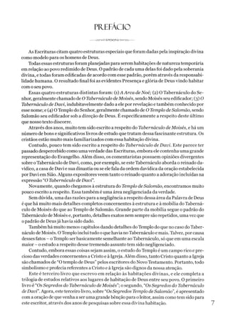 PREFACIO
------ v
AAP-o^jnS^ cXSi s ^ v v v ------
As Escrituras citam quatro estruturas especiais que foram dadas pela inspiração divina
como modelo para os homens de Deus.
Todas essas estruturas foram planejadas para serem habitações de natureza temporária
em relação ao povo redimido de Deus. O padrão de cada uma delas foi dado pela soberania
divina, e todas foram edificadas de acordo com esse padrão, porém através da responsabi­
lidade humana. O resultado final foi as evidentes Presença e glória de Deus vindo habitar
com o seu povo.
Essas quatro estruturas distintas foram: (1)A Arca deNoé; (2) O Tabernáculo do Se­
nhor, geralmente chamado de O Tabernáculo deMoisés, sendo Moisés seu edificador; (3) O
Tabernáculo de Davi, indubitavelmente dado a ele por revelação e também conhecido por
esse nome; e (4) OTemplo do Senhor, geralmente chamado de O Templo de Salomão, sendo
Salomão seu edificador sob a direção de Deus. É especificamente a respeito deste último
que nosso texto discorre.
Através dos anos, muito tem sido escrito a respeito do Tabernáculo deMoisés, e há um
número debons e significativos livros de estudo que tratam dessa fascinante estrutura. Os
cristãos estão muito mais familiarizados com essa habitação divina.
Contudo, pouco tem sido escrito a respeito do Tabernáculo de Davi. Este parece ter
passado despercebido como uma verdade das Escrituras, embora ele contenha uma grande
representação do Evangelho. Além disso, os comentaristas possuem opiniões divergentes
sobre o Tabernáculo de Davi, como, por exemplo, se este Tabernáculo aborda o reinado da-
vídico, a casa de Davi e sua dinastia ou se ele fala da ordem davídica da oração estabelecida
por Davi em Sião. Alguns expositores veem tanto o reinado quanto a adoração incluídas na
expressão “O Tabernáculo de Davi”.
Novamente, quando chegamos à estrutura do Templo deSalomão, encontramos muito
pouco escrito a respeito. Essa também é uma área negligenciada da verdade.
Sem dúvida, uma das razões para a negligência a respeito dessa área da Palavra de Deus
éque há muito mais detalhes completos concernentes à estrutura e à mobília do Taberná­
culo de Moisés do que ao Templo de Salomão. Grande parte da mobília segue o padrão do
Tabernáculo de Moisés e, portanto, detalhes exatos nem sempre são repetidos, uma vez que
0padrão de Deusjá havia sido dado.
Também há muito menos capítulos dando detalhes do Templo do que no caso doTaber­
náculo de Moisés. OTemplo inclui tudo oque havia noTabernáculo e mais. Talvez, por causa
desses fatos - oTemplo serbasicamente semelhante ao Tabernáculo, só que em uma escala
maior - o estudo a respeito desse tremendo assunto tem sido negligenciado.
Contudo, embora essas coisas sejam assim, o estudo do Templo é um campo rico e pre­
cioso das verdades concernentes a Cristo e à Igreja. Além disso, tanto Cristo quanto a Igreja
são chamados de “O templo de Deus” pelos escritores do Novo Testamento. Portanto, todo
simbolismo e profecia referentes a Cristo e à Igreja são dignos da nossa atenção.
Este é terceiro livro que escrevo em relação às habitações divinas, e ele completa a
trilogia de estudos relativos aos lugares de habitação de Deus entre seu povo. O primeiro
livro é “Os Segredos do Tabernáculo deMoisés”;o segundo, “Os Segredos do Tabernáculo
de Davi”.Agora, este terceiro livro, sobre “OsSegredos Templo deSalomão”, é apresentado
com a oração de quevenha a ser uma grande bênção para oleitor, assim como tem sido para
este escritor, através dos anos de pesquisas sobre essa divina habitação. 7
 