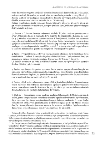 Á S OFERTAS E OS MATERIAIS PARA O TEMPLO
como dinheiro doresgates, aexpiação porcada alma nanação de Israel (Êx30.11-16). Jesus,
assim como José, foi vendido por seus irmãos por moedas de prata (Zc 11.12,13; Mt 26.15).
A prata também foi usada para os candelabros de prata no Templo. (Observação: Sem
dúvida, somente nas câmaras sacerdotais - 1 Cr 28.14-17.)
Outras referências à prata estão em Êxodo 38.26,27; 26.19-32; 27.10-17; 36.24-36;
38.10-27. Os crentes são redimidos, não por prata ou ouro, mas pelo precioso sangue
de Cristo (1 Pe 1.18-20).
3. Bronze - O bronze é encontrado como símbolo do juízo contra o pecado, contra
o “eu”. O Espírito Santo é chamado de “o Espírito de julgamento e Espírito de fogo”
(Is 4.4). Os céus se tornariam como de bronze (e ferro) contra Israel se eles pecassem
contra Deus e sua Palavra (Dt 28.13-23). Os pés de Cristo caminhando em meio à sua
Igreja são como bronze refinado numa fornalha (Ap 1.12-15). A serpente de bronze foi
usada para tratar do pecado de Israel (Nm 21.5-9). O bronze é observado especialmen­
te tanto no Tabernáculo quanto no Templo em seus respectivos pátios.
4. Ferro - Frequentemente, o ferro é vinculado com o bronze. Ele é símbolo de força
e resistência. Também é símbolo de juízo e inflexibilidade. Davi preparou ferro em
abundância para os pregos das portas e dos portões do Templo (1 Cr 22.3).
Os céus se tornariam de ferro e de bronze contra Israel, se o povo pecasse contra o
Senhor (Dt 28.23,48; Lv 26.19).
5. Pedras preciosas - As pedras preciosas foram usadas nas paredes do Templo, as­
sim como nas vestes do sumo sacerdote, em particular no peitoral dojuízo. Elas falam
dos vários dons do Espírito, da glória dos santos, e das preciosidades do povo de Deus
e de seus atos de justiça (Ap 21.18-20; 1 Co 3.9-17).
6. Pedras - Pedras lavradas usadas para a edificação do Templo falam dos crentes que
foram extraídos das pedreiras deste mundo, lapidados pelos vários ministérios para
serem colocados na casa do Senhor (1 Rs 5.17,18; 1 Pe 2.5). Isso será observado mais
detalhadamente no capítulo da Estrutura do Templo.
7. Madeira - Em contraste com a madeira usada no Tabernáculo de Moisés, que era de
acácia, para oTemplousaram-se madeira de cedro, cipreste e oliveira mais especialmente.
As árvores nas Escrituras apontam também para Cristo e sua Igreja. O crente é rela­
cionado com uma árvore plantada junto a ribeiro de águas (SI 1.1-3). Muitos trechos
das Escrituras falam das árvores e as usam de maneira simbólica. Detalhes maiores
das árvores serão observados nos devidos capítulos (SI 92.12,13).
Outros detalhes dos materiais e seu significado serão vistos em capítulos posteriores.
Contudo, é suficiente observar oque foi mostrado aqui para perceber as verdades que Deus
tinha em mente através dos simbolismos usados, quando especificou esses materiais em
particular para serem usados em sua casa.
Ao chegarmos ao final deste capítulo, nós observamos as principais lições aprendidas.
Como Israel deu livremente ofertas ao Senhor de suas próprias posses, assim o crente deve
dar livremente ao Senhor. Ele também deve apresentar a si mesmo e tudo o que tem ao
Senhor como oferta voluntária. No Templo, o Senhorusou materiais reais para edificar sua
casa. O material que Ele usa hoje são pessoas. Opovo de Deus é o material que Ele usa para 73
 