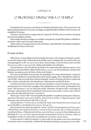 C A PÍT U LO 14
O PROPÓSITO DIVINO PAITA O TEMPLO
O propósito divino para a existência do Templo é bastante claro. Deus queria ter um
lugar no qual registrasse seu nome, um lugar no qual Ele pudesse habitar entre seu povo em
sua glória e Presença.
“O nome” nas Escrituras sempre fala da “natureza” de Deus, do seu caráter e de quem
Ele é em sua própria essência.
Deus sempre desejou um lugar, na verdade, umapessoa, na qual Ele pudesse estabelecer
seu nome e tudo o que este nome representa.
Vamos observar aprogressão do nome do Senhor, especialmente com relação aoslugares
de habitação de Deus com Israel!
O NOME EM SlLÓ
Siló tornou-se uma cidade central no tempo de Josué, e até otempo de Samuel, o profe­
ta, esse foi o lugar onde o Tabernáculo do Senhor esteve estabelecido. O estudioso deve ler
estas passagens: Js 18.1-10; 22.9-13; Jz 18.31. Nesse tempo, a Casa de Deus estava em Siló
(Jz21.12-21; 1 Sm 1.1-24; 3-2i). Ali, a Palavra do Senhor veio a Samuel.
Foi em Siló que a arca da aliança do Senhor foi capturada pelos filisteus após os atos
presunçosos dos sacerdotes, filhos de Eli (1 Sm 4.1-12; 14.1-3). Foi em Siló que o profeta Aías
habitou, trazendo ao povo de Deus a Palavra do Senhor.
Por causa da abundância do pecado, da iniquidade e de várias abominações, a nação de
Israel caiu na idolatria e na apostasia das outras nações pagãs. Deus “abandonou o taberná­
culo de Siló”,onde seu nome havia sido proclamado. Assim a Presença de Deus se afastou de
Siló, e ela ficou abandonada. Ele abandonou oTabernáculo em Siló (SI 78.60).
O profeta Jeremias lamentou o fato de Israel profanar o nome do Senhor, devido à ma­
neira em que elesviviam entre ospagãos. Deus abandonou seu povo pela “profanação do seu
nome”. Em Jeremias 7.1-16; 30, Deus fala aJudá: “Portanto, vão agora a Siló, o meu lugar de
adoração, onde primeiro fiz uma habitação em honra ao meu nome, evejam o que eu lhe fiz
por causa da impiedade de Israel, o meu povo”.
Parece que o nome “Siló”tem um significado profético e também aponta para o Messias,
que traria “descanso”para opovo de Deus. Jesus Cristo é, de fato, “o lugar de repouso” para
todos quevêm a Deus através dele (Mt 11.28-30).
Jacó profetizou: “O cetro não se arredará de Judá, nem o bastão de entre seus pés, até
que venha Siló; e a ele obedecerão os povos” (Gn 49.10).
Há, portanto uma aplicação dupla do “nome” em Siló. Primeiramente em Cristo, que é
o Siló de Deus, há o repouso de Deus e o nome de Deus está nele. Ele é a Palavra de Deus,
oprofeta de Deus, o Tabernáculo de Deus, a arca de Deus e o nome de Deus habita nele em
plenitude (Cl 1.19; 2.9). Deus repousa na obra consumada de Cristo no Calvário. Todos os
verdadeiros crentes se unem a Ele, à sua Palavra e à sua obra, em seu nome.
O outro aspecto é aplicável à Igreja, eé visto nofato de que assim como Deus abandonou
a Israel por causa da iniquidade, também Ele abandonará qualquer igreja que setorne idóla- 75
 