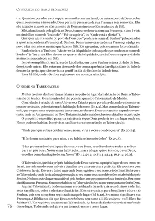 O s SEGREDOS D O TEMPLO DE SALO M ÃO
tra. Quando opecado e a corrupção se manifestam em Israel, ou entre o povo de Deus, sobre
quem o seu nome é invocado, Deus permite que a arca da sua Presença seja removida. Eles
sãojulgados através do afastamento de Deus assim como Ele se afastou de Siló.
Siló, abandonada pela glória de Deus, tornou-se deserta sem sua Presença, e isso é visto
no simbólico nome de “Icabode” (“Foi-se aglória”, ou “Onde está a glória?”).
Qualquer ajuntamento do povo de Deus que “profane o nome do Senhor” pelo pecado e
a apostasia perderá a Presença do Senhor. Deus remove a arca de sua Presença ejulga seu
povo e faz com eles o mesmo que fez com Siló. Ele age assim, pois seu nome foi profanado.
Paulo declara a Timóteo: “Afaste-se da iniquidade todo aquele que confessa o nome do
Senhor” (2 Tm 2.19). Eles devem se apartar da iniquidade, senão Deus se apartará deles
assim como aconteceu em Siló.
Isso é exemplificado na Igreja de Laodicéia, em que o Senhor estava do lado de fora,
desejoso de entrar. Eles estavam tão envolvidos com a aparência da religiosidade do lado de
dentro da Igreja, que não ouviam a gentil batida do Senhor do lado de fora.
Essa foi Siló, onde o Senhor registrou o seu nome, a princípio.
O NOME NO T a BERNÁCULO
Muitos trechos das Escrituras falam a respeito do lugar da habitação de Deus, o Taber-
náculo do Senhor. Geralmente ele é tão popular quanto o Tabernáculo de Moisés.
Comrelação àcriação dovasto Universo, oCriadorpassapor alto, relatando-asomente em
poucosversículos, pois estaterraéahabitaçãodohomem(Gn 1,2). Mas, comrelaçãoaoTaberná­
culo, queocupouumapequenapartedestaterra, nodeserto, Deususou muitoscapítuloseversí­
culos,tanto noAntigoquantonoNovoTestamento, informandosobreseusdetalheseconstrução.
O propósito específico para sua existência é que Deus poderia ter um lugar onde seu
Nome pudesse habitar. Isso évisto nas Escrituras com relação ao Tabernáculo:
“Onde querque eufaça celebrar omeu nome, virei avocês e os abençoarei”(Êx 20.24).
“Efarão um santuário para mim, e eu habitarei no meio deles” (Êx 25.8).
“Mas procurarão o local que o Senhor, o seu Deus, escolher dentre todas as tribos
para ali pôr o seu Nome e sua habitação... para o lugar que o Senhor, o seu Deus,
escolher como habitação do seu Nome” (Dt 12.5-12; 10.8; 14.23,24; 16.1-12; 26.2).
OTabernáculo, quefoiaprópriahabitação de Deus naterra, oprópriolugar doseutrono em
Israel, emcada um dos seus móveis e detalhes teve uma estrutura profética. Ele apontava para
CristoesuaIgreja. EsseeraoúnicolugarondeDeusregistrouoseunome, etodoIsraeltinhaqueir
aoTabernáculo, ondehaviaadoração eoraçãoaoseunomeeoutrascelebraçõesestabelecidaspelo
Senhor. NenhumoutrolugareraaceitávelpeloSenhor,emqueseunomefosselembrado. Seunome
significavasuaPresença. SeunomehabitounoTabernáculo. SeunomerepresentaopróprioDeus.
Aqui no Tabernáculo, onde seu nome era celebrado, Israel trazia seus dízimos e ofertas,
seus sacrifícios, votos e ofertas voluntárias. Eles se reuniam para bendizer e adorar ao
Senhor, pois seu nome fora registrado naquele lugar (Ed 6.12). Seu nome significava sua
Presença. A Bíblia nos diz que Deus estabeleceu seu nome ali. Ele colocou-o ali. Ele o fez
habitar ali. Ele registrou seu nome no Tabernáculo. As festas do Senhorocorriam emfunção
76 desse lugar. Tudo em Israel girava em torno do nome e desse lugar.
 
