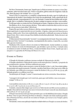 O PROPÓSITO D IV IN O PARA O TEMPLO
No Novo Testamento, lemos que “Aquele que é a Palavra tornou-se carne e viveu (lite­
ralmente, tabernaculou) entre nós. Vimos a sua glória, glória como do Unigênito vindo do
Pai, cheio de graça e de verdade” (Jo 1.1-3,14-18).
Jesus Cristo é a expressão e o completo cumprimento de tudo o que foi tipificado no
Tabernáculo do Senhor. Deus habitou em Cristo em sua plenitude. Toda a plenitude da di­
vindade está nele, corporalmente (Cl 1.19; 2.9). Portanto, o nome de Deus habita nele em ple­
nitude. Ele é overdadeiro Tabernáculo, do qual o antigo era apenas um tipo e uma sombra.
ÉaEle que todos os crentes do Novo Testamento se unem. A Igreja se reúne emseu nomel
Em Mateus 18.20, Jesus mesmo declara: “Pois onde se reunirem dois ou três em meu
nome, ali eu estou no meio deles” (Mt 18.20).
É para Ele que todos nossos dízimos e ofertas, nossa adoração, oração, louvor e sacri­
fícios espirituais (e materiais) devem ser trazidos. A Igreja, como povo de Deus da nova
aliança, celebra nele. Deus tem estabelecido, registrado e celebrado seu nome no Senhor
Jesus Cristo. Ele é o único em que Deus habita em absoluta plenitude. Todos devem ir até
Deus através dele.
O Tabernáculo foi posicionado “em meio”ao acampamento de Israel. Deus tem estabe­
lecido seu Cristo “em meio”à sua Igreja, o acampamento dos santos, e é para Ele, e ao redor
dele, que nos reunimos.
Nenhuma tribo ousaria colocar seu nome no Tabernáculo. Assim também os crentes
não se reúnem em nome de denominações, que dividem o povo de Deus. Contudo todos
se reúnem no nome revelado por Deus, o nome do Senhor Jesus Cristo, Aquele que une o
seu povo e é a garantia da Presença de Deus (1 Co 1.10).
0 nome no T emplo
OTemplo de Salomão confirma a mesma verdade do Tabernáculo e de Siló.
O Templo substituiu oTabernáculo numa escala mais gloriosa. Contudo, o propósito de
sua existência foi o mesmo: Ali Deus celebraria seu nome.
Davi desejou edificar uma casa para o nome do Senhor (2 Sm 7.1-26). Deustinha habita­
do em tendas até aquele momento. Contudo, o profeta Natã disse a Davi que seria o filho do
rei, Salomão, que edificaria a casa para o nome do Senhor (1 Rs 5.3-5; 8.16-29,33-44,48).
Salomão propôs-se a edificar essa Casa.
Na dedicação do Templo “o nome” é mencionado em vários versículos. Deus declara:
“consagrei este templo que você construiu, para que nele habite o meu nome para
sempre” (1 Rs 9.1-7).
Leia também estes textos: (1 Rs 10.1; 11.36; 2 Rs 21.7; 23.27; 1 Cr 22.7-19; 28.3; 29.16; 2
Cr 2.1-4; 6.1-28; 7.14-16, 20; 12.13; 20.8,9; 33-4-7)-
Contudo, o mesmo fato trágico que ocorreu noTabernáculo em Siló ocorreu também no
Templo. Deus alertara Israel que sua casa setornaria deserta por causa de suas abominações
(Ne 928-37; Jr 7.10-14,30; 32-34)-
Efoi por essa mesma razão que Deus permitiu que orei da Babilônia destruísse oTemplo
de Deus. Umavez que a Presença de Deus se afastara, oTemplo não tinha nenhum protetor.
Era a Presença de Deus, através de seu nome no Templo, que tornava esse Templo a glória
de toda aterra.
Novamente,vemosuma aplicaçãodupladaverdaderelativaaoTemploe aonomedoSenhor. 77
 