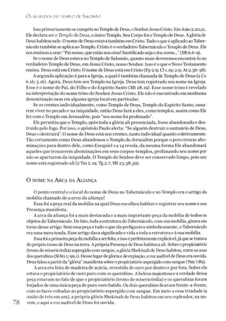 Os SEGREDOS D O TEMPLO DE SALO M ÃO
IssoprimariamentesecumpriunoTemplode Deus, oSenhorJesus Cristo. EmJoão 2.20,21,
Ele declara sero Templo de Deus, oúnicoTemplo. Seu Corpo foi oTemplo de Deus. A glóriade
Deus habitou nele. O nome de Deus estava também em Cristo. Tudo oque é aplicado aoTaber-
náculo também se aplica aoTemplo. Cristo é overdadeiro Tabernáculo eTemplo de Deus. Ele
nos ensinou aorar: “Pai nosso, que estás nos céus! Santificado seja o teu nome...” (Mt 6.6-9).
Se o nome de Deus estava noTemplo de Salomão, quanto mais deveremos encontrá-lo no
verdadeiro Templo de Deus, em Jesus Cristo, nosso Senhor. Isso é o que o Novo Testamento
ensina. Deus está em Cristo. O nome de Deus está em Cristo (Fp 2:9; Cl 1.19; 2.9; At 2.36-38).
A segunda aplicação é para a Igreja, a qual é também chamada de Templo de Deus (2 Co
6.16; 3.16). Agora, Deus tem seu Templo na Igreja. Deus tem registrado seu nome na Igreja.
Esse é o nome do Pai, do Filho e do Espírito Santo (Mt 28.19). Esse nome trino é revelado
na interpretação do nome trino do Senhor Jesus Cristo. Ele não é encontrado em nenhuma
denominação nem em alguma igreja local em particular.
Se os crentes individualmente, como Templo de Deus, Templo do Espírito Santo, ousa­
remviver no pecado e na iniquidade, então Deus fará a eles, como templos, assim como Ele
fez com oTemplo em Jerusalém, pois “seu nome foi profanado”.
Ele permitiu que oTemplo, após toda a glória ali presenciada, fosse abandonado e des­
truído pelo fogo. Por isso, o apóstolo Paulo alerta: “Se alguém destruir o santuário de Deus,
Deus o destruirá”.O nome de Deus está nos crentes, tanto individual quanto coletivamente.
Tão certamente como Deus abandonou o Templo de Jerusalém porque o povo trouxe abo-
minações para dentro dele, como Ezequiel 1 a 14 revela, da mesma forma Ele abandonará
aqueles que trouxerem abominações em seus corpos-templos, profanando seu nome por
não se apartarem da iniquidade. O Templo do Senhor deve ser conservado limpo, pois seu
nome está registrado ali (2Tm 2.19; Tg 2.7; Mt 23.38,39).
O nome na A rca da A liança
O ponto central e o local do nome de Deus no Tabernáculo e no Templo era o artigo da
mobília chamado de a arca da aliança!
Essa foi apeça real da mobília na qual Deus escolheu habitar e registrar seu nome e sua
Presença manifesta.
A arca da aliança foi a mais destacada e a mais importante peça da mobília de todos os
objetos doTabernáculo. Defato, toda a estrutura doTabernáculo, com sua mobília, girava em
torno desse artigo. Sem essa peça e tudo o que elaprefigurava simbolicamente, oTabernáculo
era uma mera tenda. Esse artigo dava significado evida atoda a estrutura e à sua mobília.
Essafoiaprimeirapeçada mobíliaaserfeita, eissoéperfeitamenteexplicável,já quesetratava
doprópriotrono de Deus naterra.A própriaPresençade Deushabitava ali. Sobre opropiciatório
(trono demisericórdia) aspergido com sangue, aglória Shekinah de Deus habitou, entre asasas
dosquerubins (SI80.1; 99.1). Desselugardeglóriaedeexpiação, avoz audível deDeuseraouvida.
Deusfalou apartirda “glória”manifesta sobreopropiciatórioaspergidocomsangue (Nm7.89).
A arca era feita de madeira de acácia, revestida de ouro por dentro e por fora. Sobre ela
estava o propiciatório de ouro puro com os querubins. A beleza majestosa e averdade dessa
peça estavam no fato de que o propiciatório (trono de misericórdia) e os querubins foram
forjados de uma única peça de puro ouro batido. Os dois querubins ficavam frente-a-frente,
com as faces voltadas ao propiciatório aspergido com sangue. Em meio a essa trindade (a
união de três em um), a própria glória Shekinah de Deus habitou em seu esplendor, na nu­
vem, e aqui avoz audível de Deus foi ouvida.
 