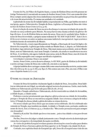 O S SEGREDOS D O TEMPLO DE S A LO M Ã O
O nome do Pai, do Filho e do Espírito Santo, o nome de Elohim (Deus emtrês pessoas no
Antigo Testamento) é encontrado no nome do Senhor Jesus Cristo. O tri-uno nome do trino
Deus cumpre assim alguns dos ricos simbolismos encontrados na peça trina dos querubins
e do trono de misericórdia. É o nome em unidade e tri-unidade.
A plenitude do nome da divindade habita corporalmente no Filho, que habita em meio à
sua Igreja, agora o Tabernáculo e Templo de Deus. A glória e a Presença de Deus são vistas
na face do Senhor Jesus Cristo (2 Co 4.4-6).
Essa revelação do nome de Deus na arca da aliança é a mesma revelação do nome de­
clarado na sarça ardente para Moisés. Na sarça havia uma chama ardente da glória e do
fogo divinos. A voz de Elohim falou no meio da sarça. Deus em tri-unidade falou. Então, o
nome de Deus foi revelado, o próprio nome redentor de “EU SOU O QUE SOU”. Este é Jeová
(O Senhor) e tornou-se entre osjudeus um nome indizível e inexprimível. Aqui ocorreu o
estabelecimento do ministério de Moisés.
No Tabernáculo, e mais especificamente no Templo, a libertação de Israel do Egito e do
deserto foi cumprida. A glória que tinha estado no Monte Sinai, e, depois, no Tabernáculo
do Senhor, logo entraria no Templo de Deus. Não mais numa sarça ardente, nem no Monte
Sinai, nem no Tabernáculo, mas num Templo. Contudo, ela ainda se manifestava na arca
de Deus. A voz falaria, não agora vinda de uma sarça, nem do Monte Sinai, mas do trono de
misericórdia aspergido com o sangue sacrificial e expiatório.
A revelação é a mesma: Deus e seu nome!
Assim, Jesus Cristo, a arca da nova aliança, é o EU SOU, parte de Elohim (adivindade)
e assim carrega o nome de Deus em e sobre ele, em meio a sua Igreja.
A Igreja também deve carregar o nome dele como uma testemunha naterra, assim como
Ele ofez (At 9.14-16; 15.14-17; Ef3.15; Tg 2.7). Nós somos um com o Pai, um com o Filho e um
com o Espírito Santo (1 Co 1.10).
O NOME NA CIDADE DE JERUSALÉM
O nome de Deus foi também vitalmente ligado à cidade de Deus, Jerusalém. Deus habi­
tou no tabernáculo em Gilgal, na entrada original na terra da promessa. Então, mais tarde,
habitou no Tabernáculo que foi levado para Siló (Js 18.1; 8-10).
Quando oTemplo substituiu o Tabernáculo, ele foi construído na cidade de Jerusalém,
a cidade da paz, a cidade santa.
Podemos constar prontamente que alegria e glória estavam na cidade de Jerusalém,
porque o Templo de Deus se encontrava naquela cidade. Isso a tornou a alegria de toda a
terra. O Templo fez dessa cidade a glória de todos os reinos da terra.
Foi nessa cidade que Deus disse que seu nome seria celebrado. Ele foi celebrado não
somente no Templo, mas também na cidade. A cidade e oTemplo eram, portanto, unidos no
nome de Jeová. Em 2 Crônicas 33.4, o Senhor diz: “Meu nome permanecerá para sempre
emJerusalém”.
Daniel 9.18,19 fala “da cidade que leva oteu nome... pois a tua cidade e o teu povo levam
oteu nome...”
Porfim, Deus teve dejulgar a cidadejuntamente com oTemplo através da destruição por
causa das corrupções e da iniquidade da nação escolhida.
As visões do profeta Ezequiel revelam quantas abominações eram levadas para dentro
do Templo de Deus e fizeram a glória de Deus apartar-se do Templo e da cidade (Ez 8,10).
Contudo, nos capítulos finais de Ezequiel (40-48), Deus dá a Ezequiel uma visão de um
 