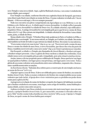 O PROPÓSITO D IV IN O PARA O TEMPLO
novo Templo e uma nova cidade. Aqui, a glória Shekinah retorna, e seu some é estabelecido
nessa cidade, para sempre!
É no Templo e na cidade, conforme descrito nos capítulos finais de Ezequiel, que temos
uma observação final com relação ao nome de Deus. O nome redentor revelado ali é “Jeová
Shamá - O Senhor está aqui, o Senhor sempre presente”.
Tudo isso encontra seu pleno cumprimento em Apocalipse 21 e 22; Hebreus 11.10-16;
Gálatas 4.26 e Salmo 46.4,5. A cidade aqui é a nova Jerusalém. A cidade velha é passada
(Ap 11.8). A nova Jerusalém é a cidade do Deus vivo. É a cidade celestial, cujo edificador e
arquiteto é Deus. A antiga Jerusalém foi corrompida pelo povo que levava o nome de Deus
sobre si (2Cr 7.14). Eles caíram em iniquidade. A cidade celestial deJerusalém é uma cidade
santa,justa, a cidade de Deus.
Nessa cidade está o Templo. “O SenhorDeustodo-poderoso (oPai) e o Cordeiro (oFilho, 0
sacrifício) sãoo seutemplo”.Eseu nomeestá ali, noTemplo, no Cordeiro, na cidade. Seu nome
estátambém na fronte detodos os que entram na cidade de Deus. Seu nome é a sua natureza.
“O seu nome estará em suas testas” (Ap 22.4; 14.1-4). “Escreverei nele o nome do meu
Deus e o nome da cidade do meu Deus, a nova Jerusalém, que desce dos céus da parte de
Deus; e também escreverei nele o meu novo nome”(Ap 3.12). Essa é apromessa aovencedor.
Em Ezequiel, a cidade e o Templo são chamados de Jeová Shamá, o Senhor está aqui,
o Senhor sempre presente. A luz e a glória de Deus enchem a cidade dos redimidos. Essa
cidade nunca será corrompida pelo pecado e iniquidade, pois nela reinará ajustiça eterna.
Assim, temos o divino propósito para a edificação do Templo. Deus queria ter um lugar
no qual pudesse habitar, um lugar para a sua presença, um lugar para o seu nome. Toda a
glória de seu nome redentor seria manifesta entre seus redimidos, enquanto eles o honras­
sem e santificassem entre as nações.
As Escrituras dizem: “Salomão deu ordens para a construção de um templo em honra
ao nome do Senhor” (2 Cr 2.1).
A Igreja é agora a casa de Deus. Edeve ser edificada para o nome do Senhor, em nome do
SenhorJesus Cristo. Todos os nomes redentores do Senhor são compreendidos nesse nome
redentor que tudo inclui. A Igreja deve viver e ministrar para os perdidos no poder deste
nome para a glória do Pai.
A progressiva revelação do nome do Senhor a respeito dos lugares dehabitação mostram
que o Senhor estabeleceu seu nome, num lugar, num artigo de mobília, numa habitação e
numa cidade, assim como entre seu povo.
A plena revelação é que Deus estabeleceu seu nome não mais num lugar, mas em uma
pessoa, o próprio Senhor Jesus Cristo. E, por causa dele, seu nome é colocado sobre seu
povo. Nele “recebe o nome toda a família nos céus e naterra”(Ef3.14,15). A Igreja é oTemplo
de Deus, no qual o nome de Jesus habita para sempre!
81
 