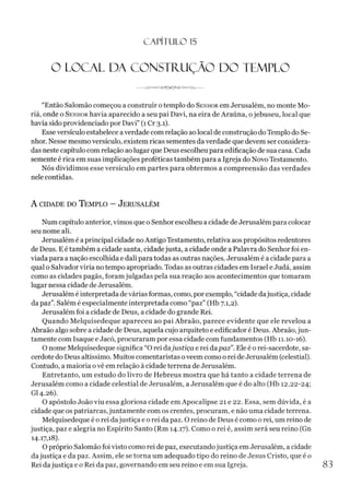 C A PÍT U LO 1
5
O LOCAL DA CONSTRUÇÃO DO TEMPLO
“Então Salomão começou aconstruir otemplo do Senhor em Jerusalém, no monte Mo-
riá, onde o Senhor havia aparecido a seu pai Davi, na eira de Araúna, ojebuseu, local que
havia sido providenciado por Davi” (1 Cr 3.1).
Esseversículo estabelece averdade com relação aolocal de construção do Templo do Se­
nhor. Nesse mesmo versículo, existem ricas sementes da verdade que devem ser considera­
das neste capítulo com relação aolugar que Deus escolheu para edificação de sua casa. Cada
semente é rica em suas implicações proféticas também para a Igreja do Novo Testamento.
Nós dividimos esse versículo em partes para obtermos a compreensão das verdades
nele contidas.
A cidade do T emplo - Jerusalém
Num capítulo anterior, vimos que o Senhor escolheu a cidade de Jerusalém para colocar
seu nome ali.
Jerusalém é aprincipal cidade noAntigo Testamento, relativa aos propósitos redentores
de Deus. E é também a cidade santa, cidadejusta, a cidade onde a Palavra do Senhor foi en­
viada para a nação escolhida e dali para todas as outras nações. Jerusalém é a cidade para a
qual o Salvador viria no tempo apropriado. Todas as outras cidades em Israel e Judá, assim
como as cidades pagãs, foram julgadas pela sua reação aos acontecimentos que tomaram
lugar nessa cidade de Jerusalém.
Jerusalém é interpretada devárias formas, como, por exemplo, “cidade dajustiça, cidade
da paz”. Salém é especialmente interpretada como “paz” (Hb 7.1,2).
Jerusalém foi acidade de Deus, a cidade do grande Rei.
Quando Melquisedeque apareceu ao pai Abraão, parece evidente que ele revelou a
Abraão algo sobre acidade de Deus, aquela cujo arquiteto e edificador é Deus. Abraão,jun­
tamente com Isaque e Jacó, procuraram por essa cidade com fundamentos (Hb 11.10-16).
O nome Melquisedeque significa “O rei dajustiça e rei dapaz”. Ele é o rei-sacerdote, sa­
cerdote do Deus altíssimo. Muitos comentaristas oveem como o rei de Jerusalém (celestial).
Contudo, a maioria ovê em relação à cidade terrena de Jerusalém.
Entretanto, um estudo do livro de Hebreus mostra que há tanto a cidade terrena de
Jerusalém como a cidade celestial de Jerusalém, a Jerusalém que é do alto (Hb 12.22-24;
GI4.26).
O apóstolo João viu essa gloriosa cidade em Apocalipse 21 e 22. Essa, sem dúvida, é a
cidade que os patriarcas, juntamente com os crentes, procuram, e não uma cidade terrena.
Melquisedeque é o rei dajustiça e o rei da paz. O reino de Deus é como orei, um reino de
justiça, paz e alegria no Espírito Santo (Rm 14.17). Como o rei é, assim será seu reino (Gn
14.17,18).
O próprio Salomão foi visto como rei de paz, executandojustiça em Jerusalém, a cidade
dajustiça e da paz. Assim, ele se torna um adequado tipo do reino de Jesus Cristo, que é 0
Rei dajustiça e o Rei da paz, governando em seu reino e em sua Igreja. 83
 