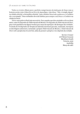 O S SEGREDOS D O TEMPLO DE SALO M ÃO
Todos os crentes olham para o perfeito cumprimento da habitação de Deus com os
homens assim como é descrito no livro do Apocalipse. João disse: “Não vi templo algum”
na cidade celestial, a Jerusalém celestial, “pois o Senhor Deus todo-poderoso e o Cordeiro
são o seu templo”. Seus redimidos deverão habitar para sempre com Deus e o Cordeiro na
cidade de Deus!
Talvez uma palavra final seja necessária. Para aqueles que têm estudado os livros deste
autor, como OsSegredos do Tabernáculo deMoisés e Os Segredos do Tabernáculo de Davi,
peço certa paciência em alguns trechos por causa da repetição e do destaque dasverdades.
O estudo do Os Segredos do Templo de Salomão mostrará que este, realmente, incorpora
as abordagens anteriores, incluindo o próprio Tabernáculo de Moisés, o Tabernáculo de
Davi e até o projeto daArca deNoé, além de possuir opróprio e rico depósito da verdade.
Kevin J. Conner
16 0 ’Brien Crescent
Blackburn South
Victoria, 3130
Austrália
Março de 1987
8
 