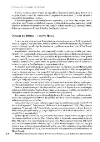 O S SEGREDOS D O TEMPLO DE SALO M ÃO
A cidade escolhida para oTemplo foi Jerusalém, a Jerusalém terrena. Essa deveria ser a
manifestação terrena da Jerusalém celestial, expressando a natureza, o caráter, a função e
o ministério dessa cidade celestial.
A verdade suprema évista na cidade santa e celestial, a nova Jerusalém, na qual Deus e
o Cordeiro são oTemplo. A cidade terrena com seu Templo foi a sombra na terra da cidade
celestial e doverdadeiro Templo no Pai e no Filho, o Cordeiro de Deus. Essa é a cidade eterna,
dejustiça e paz eternas. Élivre. É do alto. É edificada por Deus.
O monte do Templo - o monte M oriá
A parte significativa seguinte desse versículo nos mostra que a casa do Senhor foi edi­
ficada, não apenas em Jerusalém, a cidade de Deus, mas no Monte Moriá. Só poderemos
compreender o tremendo significado disso se considerarmos a descrição bíblica do que
aconteceu nesse monte.
Em Gênesis 22, temos a descrição de Deus chamando Abraão, pai de todos que creem,
para oferecer seu único filho, Isaque, como sacrifício num monte que Ele mesmo designaria.
Deus, o Pai, falou a Abraão, o pai. Ele pediu-lhe que entregasse seu único filho, que ele
amava, e que o oferecesse como sacrifício num dos montes que Ele indicaria. Abraão tomou
seu único e amado filho, Isaque, o filho em quem as promessas de Deus seriam cumpridas,
e começou aviagem de três dias para o monte do sacrifício.
No decurso dajornada, Isaque perguntou a seu pai: “As brasas e a lenha estão aqui, mas
onde está o cordeiro para o holocausto?”Abraão disse a seu único filho que o próprio Deus
proveria o cordeiro no lugar e no tempo determinados. Após três dias dejornada, pai e filho
chegaram ao Monte Moriá, o monte designado. Abraão disse às duas testemunhas, doisjo­
vens homens, que esperassem enquanto ele e oseu único filho iriam, adorariam evoltariam
a eles. Que fé! Que fé no Deus da ressurreição.
Abraão creu que Deus, de alguma maneira, ressuscitaria seu único filho da morte após o
sacrifício, pois em Isaque estavam as promessas de Deus para abençoar as nações da terra.
Quando Abraão estava para sacrificar seu filho, com o altar de sacrifício e a madeira pre­
parados, o Anjo do Senhor bradou do céu para que ele poupasse seu filho. Abraão ofereceu
em lugar de seu filho um carneiro que ele apanhou entre ós arbustos.
Por causa da absoluta e inquestionável obediência de Abraão, Deus confirmou as pro­
messas da aliança para ele: da terra, da semente, da vitória sobre os inimigos, assim como
as bênçãos sobre todas as nações.
Abraão recebeu a revelação e chamou aquele lugar de sacrifício de Monte Moriá. “Jeová
Jiré, o Senhorproverá”.E novamente: “No Monte do Senhor será visto”(KJV). Nós podemos
perguntar: “O que será visto?”Sem dúvida, com a revelação desse nome redentor de Jeová,
Deus viu que, no devido tempo, o Templo do Senhor seria edificado no Monte Moriá. Isso é,
sem dúvida, o que seria visto!
Moriá significa “visão de Jah”, ou “visão do Senhor”. O Senhor viu a disposição de
Abraão em sacrificar seu único filho. O Senhor viu a fé de Abraão na ressurreição de seu
filho. O Senhor viu a obediência inquestionável de Abraão à palavra divina. O Senhor
viu a unidade entre Abraão e Isaque, o pai e o filho. Tudo isso apontava na terra ao que
tomaria lugar no tempo designado entre Deus Pai e seu Filho Unigênito, Jesus Cristo. Isso
ocorrería no Monte Calvário, não no Monte Moriá, mas certamente fora evidenciado no
Monte Moriá.
O Pai também viu que, na ocasião apropriada, oTemplo, a casa do Senhor, seria edificada
84
 