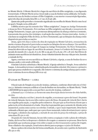 O LO CAL D A C O N STR U Ç ÃO D O TEMPLO
no Monte Moriá. O Monte Moriá foi o lugar do sacrifício do filho unigênito, e sua figurada
ressurreição. O Monte Moriá seria o local onde a casa do Senhor seria edificada. Os funda­
mentos da casa do Senhor seriam o Filho Unigênito, e sua morte e ressurreição figuradas,
após três dias dejornada (leia Hb 11.17-19 e Jo 8.56-58).
Quem não pode perceber otremendo significado na escolha do Monte Moriá como local
no qual oTemplo seria edificado?
A Bíblia mostra que há somente dois “filhos unigênitos”, Isaque no Antigo Testamento
e Jesus no Novo Testamento. Foi com base no filho unigênito sacrificado e ressurrecto do
AntigoTestamento, Isaque, que as promessas abençoadoras da aliança relativas à semente,
à possessão das portas dos inimigos, à salvação das nações, foram renovadas. Assim, é
com base no unigênito Filho de Deus, no Novo Testamento, que as bênçãos da aliança estão
disponíveis para todas as nações.
Jesus, após três dias e noites da obra de expiação no Monte Calvário, ressuscitou da
morte e tornou disponível para todas as nações as bênçãos da nova aliança. Um sacrifício
de animal foi oferecido em lugar de Isaque no Antigo Testamento. No Novo Testamento,
Jesus foi oferecido no lugar de sacrifício de animais. Jesus é o Cordeiro de Deus que tira o
pecado do mundo (Jo 1.29,36; Jo 3.16; Mt 12.39,40; G13.16,29; 1 Pe 1.18-20). Sacrifícios de
animais eram sacrifícios involuntários. Jesusvoluntariamente deu sua vida por nós, fazendo
avontade do Pai.
Agora, com base em seu sacrifício no Monte Calvário, a Igreja, a casa do Senhor da nova
aliança, pode e está sendo edificada.
O monte Calvário substituiu o Monte Moriá. A Igreja substitui oTemplo. Jesus substitui
Isaque. A Jerusalém terrena é substituída pela Jerusalém celestial. Ele remove o primeiro
para que possa estabelecer o segundo. Ele remove o sistema da antiga aliança para estabe­
lecer o sistema da nova aliança (Hb 10.9-14).
O lugar do T emplo - a eira
Olocal exato do Templo era aeira deAraúna, ojebuseu, conforme observado em 2 Crôni­
cas 3.1. Salomão começou a edificar a Casa do Senhor emJerusalém, no Monte Moriá, “Onde
0SENHOR havia aparecido a seu pai Davi, na eira deAraúna, ojebuseu”.
2 Samuel 24 e 1 Crônicas 21 fornecem uma descrição desse terreno de chão batido,
ou eira.
Satanás induziu o rei Davi, através do orgulho, a recensear o povo de Israel. Do ponto
devista de Satanás, havia seu ódio contra o povo de Deus. Do ponto devista de Davi, havia
seu orgulho pela nação, o orgulho pelos números. Eis por que as Escrituras dizem que a
palavra do rei foi abominável aJoabe. Deus havia prometido que a semente deAbraão seria
inumerável, assim como a areia e as estrelas. Contudo, oque é mais importante, Deus havia
ordenado aMoisés que, onde quer que opovo fosse numerado, todos deveríam trazer opreço
do resgate, o dinheiro da expiação, a metade de um siclo do preço da redenção, o preço de
uma alma (Êx 30.11-16).
Do ponto de vista de Satanás, há um ódio contra a expiação e todo o plano de redenção.
Então, ele levou Davi a desprezar o dinheiro do resgate e a numerar as pessoas. Deus havia
prometido que nenhuma praga viria sobre a nação se eles trouxessem o preço do resgate.
Sem o dinheiro da expiação, Israel estava aberto para as pragas e ojuízo do Senhor.
Ricos e pobres deveríam dar de forma semelhante, de acordo com o padrão do Santuário
(Êx 30.11-16). 85
 