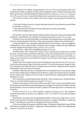 O S SEGREDOS D O TEMPLO DE SALOMÃO
Sem o dinheiro do resgate, a praga chegaria (1 Cr 21.7). Por causa da palavra do rei ser
abominável aJoabe, os registros variam em seus relatórios sobre o número de pessoas atin­
gidas, por Davi ter sido desobediente à Palavra de Deus (2 Sm 24.1-9; 1 Cr 21.1-7; Gn 15.5;
32.12; Ex 15.5; SI 147.4). A semente deAbraão seria inumerável como a areia e as estrelas.
Davi recebeu a chance de escolher entre três castigos como punição divina pelo seu
pecado:
1. Sete anos de fome na terra, os quais durariam mais três anos além dos anos de fome
já ocorridos. (2 Sm 21.1).
2. Três meses de derrota diante de seus adversários; perda nas batalhas.
3. Três dias de praga na terra.
Davi preferiu cair nas mãos misericordiosas de Deus do que nas mãos sem misericórdia
do homem. A pestilência veio e atingiu 70.000 pessoas (2 Sm 24.15,16; 1Cr 21.14,15).
O Senhor enviou um anjo destruidor aJerusalém. Davi lamentou por seu pecado e mos­
trou seu coração de pastor. Ele disse: “Estes não passam de ovelhas. O que eles fizeram?”
OAnjo do Senhor veio a Jerusalém, diretamente à eira de Araúna, com sua espada de-
sembainhada. Com a oração de Davi, o Senhor cessou a praga e ordenou-lhe que edificasse
um altar naquele mesmo lugar (2 Sm 24.16-18; 1 Cr 21.15-20).
Araúna (Ornã - ARC) estava debulhando trigo (1 Cr 21.20).
Imediatamente, Davi comprou de Araúna a eira e os bois para sacrifício por 50 siclos
de prata. Aqui nós temos o preço da redenção, o preço de uma alma (2 Sm 24.20-25; 1 Cr
22.1). Davi edificou um altar, ofereceu sacrifícios de sangue ali como rei sacerdote, e a
praga cessou com base nos sacrifícios de sangue. Esse foi o preço de sangue, o preço da
expiação (Lv 17.11).
Depois disso, Davi comprou toda a área doTemplo por 600 siclos de ouro (1Cr 21.21-27).
Aprata foi o preço para olugar do altar de sacrifício. O ouro foi opreço para olugar do Tem­
plo! O Templo seria edificado sobre o fundamento do sacrifício. A glória de Deus somente
pode habitar sobre uma base de redenção.
O Senhorconfirmou esse ato ao responder do céu comfogo divino (1Cr 21.38-30). Ofogo
veio do céu na dedicação do Tabernáculo de Moisés; e agora novamente aqui no sacrifício
de Davi. Mais tarde, o fogo viria do céu sobre as ofertas durante a dedicação do Templo de
Salomão (2 Cr 7.3).
Davi reconheceu a confirmação divina. Ele disse: “Este é o lugarpara o Templo deDeus,
o Senhor, e do altar de holocaustos para Israel” (1 Cr 22.1).
Foi Deus que ordenou a Davi para edificar um altar sobre a eira em Jerusalém. O que
Deus tinha emmente? Que um preço foi pago poresse lugar. Porque Deus escolheu oterreno
de chão batido, a eira de Araúna (ou Ornã), ojebuseu? Porque aqui estava o monte da casa
do Senhor.
O nome Ornã (1 Cr 21.20-ARC) significa “Aquele que alegra, arca”. Ele também é
chamado pelo nome de Araúna, que significa “arca”, ou “cântico” de acordo com alguns
escritores.
Sem dúvida, seu nome tem um significado profético. Seria nesse lugar que a “a arca”
de Deus descansaria. No Templo também deveria estar “a canção” do Senhor e “aquilo que
alegra”, à medida que as pessoas se regozijam na Presença de Deus.
A eira era um lugar para separar a palha do trigo. Certamente é significativo que o Monte
Moriáfosse um lugar de sacrifício e olugar paraAraúna debulhar otrigo. Desse fundamento
86 surgiría a santa Casa do Senhor.
 