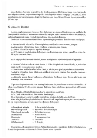 O LO CAL DA CO N STR U Ç ÃO D O TEMPLO
João Batista falou do ministério do Senhor, em que Ele limpará sua eira, juntando
seu trigo no celeiro, e queimando a palha com fogo que nunca se apaga (Mt 3.11,12). Isso
aconteceria no batismo com o Espírito Santo e com fogo. Nosso Deus é fogo consumidor
(Hb 12.29).
O l o c a l d o T e m p l o
Assim, exploramos as riquezas de 2 Crônicas 3.1. Jerusalém tornou-se a cidade do
Templo. O Monte Moriá tornou-se o monte do Templo. A eira tornou-se o local doTemplo, e,
enfim, chegamos à plenaverdade daquele que foi o local do Templo.
Tudo isso se torna uma maravilhosa representação profética de Cristo e de sua Igreja:
1. Monte Moriá:o local do filho unigênito, sacrificado e ressurrecto, Isaque.
2. Jerusalém: o local onde Deus celebrou seu nome, sua cidade.
3. A eira: o local de separar a palha do trigo.
4. O Templo: o local da casa do Senhor, sua Presença, seu nome, sua glória e sua ha­
bitação, a arca de Deus.
Para a Igreja do Novo Testamento, temos as seguintes representações cumpridas:
1. Monte Calvário: o local onde Jesus, o Filho Unigênito foi crucificado, e, três dias
mais tarde, ressuscitou dos mortos.
2. Jerusalém: a cidade celestial de Deus, a pátria pela qual os patriarcas buscavam.
3. A eira: o local de Deus lidar com a vida de seu povo, tirando fora a palha e conser­
vando seu trigo.
4. A Igreja: a casa da nova aliança, o Templo do Senhor, o lugar de sua glória, da sua
Presença e de seu nome.
Tipo e antítipo se encontram nessa gloriosa união, conforme evidenciado acima. A
obra expiatória de Cristo cessou a praga da ira de Deus a todos os que aceitam a Deus em
Cristo.
Para Abraão, o Monte Moriá significava o monte do sacrifício.
Para Davi, o Monte Moriá foi o monte da visitação.
Para Salomão, o Monte Moriá foi o monte da glória e da habitação de Deus.
Com relação à edificação doTabernáculo em Israel, naprimeira geração, vimos oseguin­
te, em contraste com a geração que viu o Templo do Senhor.
A Geração de Moisés
O Cordeiro pascal
Três dias dejornada
Monte Sinai
O deserto
Jornadas
O Tabernáculo
A Geração de Salomão
— Sacrifício de substituição
— Três dias de praga
— Monte Moriá
— A terra prometida
— Descanso
— O Templo
Concluindo, observamos otipo doAntigo Testamento e o antítipo do Novo Testamento,
à medida que a cena se desenrola diante de nós neste capítulo. 87
 