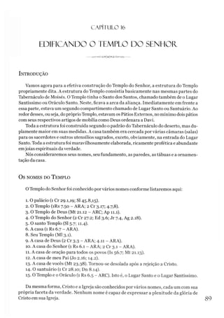 C A PÍTU LO 16
EDIFICANDO O TEMPLO DO SENHOR.
---------------------
Introdução
Vamos agora para a efetiva construção do Templo do Senhor, a estrutura do Templo
propriamente dita. A estrutura do Templo consistia basicamente nas mesmas partes do
Tabernáculo de Moisés. O Templo tinha o Santo dos Santos, chamado também de o Lugar
Santíssimo ou Oráculo Santo. Neste, ficava a arca da aliança. Imediatamente em frente a
essa parte, estava um segundo compartimento chamado de Lugar Santo ou Santuário. Ao
redordesses, ou seja, do próprioTemplo, estavam os Pátios Externos, no mínimo dois pátios
com seus respectivos artigos de mobília como Deus ordenara a Davi.
Toda a estrutura foi construída segundo o padrão do Tabernáculo do deserto, mas du­
plamente maior em suas medidas. A casa também era cercada por várias câmaras (salas)
para os sacerdotes e outros utensílios sagrados, exceto, obviamente, na entrada do Lugar
Santo. Toda a estrutura foi maravilhosamente elaborada, ricamente profética e abundante
emjoias espirituais da verdade.
Nós consideraremos seus nomes, seu fundamento, as paredes, as tábuas e a ornamen­
tação da casa.
Os nomes do T emplo
O Templo do Senhor foi conhecido por vários nomes conforme listaremos aqui:
1. O palácio (1 Cr 29.1,19; SI 45.8,15).
2. O Templo (íRs 7.50 - ARA; 2 Cr 3.17; 4.7,8).
3. O Templo de Deus (Mt 21.12 - ARC; Ap 11.1).
4. O Templo do Senhor (2 Cr 27.2; Ed 3.6; Jr 7.4, Ag 2.18).
5. O santo Templo (SI 5.7; 11.4).
6. A casa (1 Rs 6.7 - ARA).
8. Seu Templo (MI 3.1).
9. A casa de Deus (2 Cr 3.3 - ARA; 4.11 - ARA).
10. A casa do Senhor (1 Rs 6.1 - ARA; 2 Cr 3.1 - ARA).
11. A casa de oração para todos os povos (Is 56.7; Mt 21.13).
12. A casa de meu Pai (Jo 2.16; 14.2).
13. A casa de vocês (Mt 23.38). Tornou-se desolada após a rejeição a Cristo.
14. O santuário (1 Cr 28.10; Dn 8.14).
15. O Templo e o Oráculo (1 Rs 6.5 - ARC). Isto é, o Lugar Santo e o Lugar Santíssimo.
Da mesma forma, Cristo e a Igreja são conhecidos porvários nomes, cada um com sua
própria faceta da verdade. Nenhum nome é capaz de expressar a plenitude da glória de
Cristo em sua Igreja. 89
 