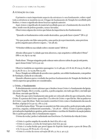 Ü S SEGREDOS D O TEMPLO DE SALO M ÃO
A FUNDAÇÃO DA CASA
O primeiro e mais importante aspecto da estrutura é o seu fundamento, sobre o qual
toda a estrutura se mantém ou cai. O lugar de fundamento do Templo foi escolhido pelo
Senhor, evimos o significado desse local no capítulo anterior.
Aqui, temos o significado do material escolhido para ser o fundamento da casa do Se­
nhor, sendo esse de pedras grandes, caras e lavradas.
Observemos alguns dos textos que falam da importância dos fundamentos:
“Quando os fundamentos estão sendo destruídos, que pode fazer ojusto?” (SI 11.3)
“Eis que ponho em Sião uma pedra, uma pedra já experimentada, uma preciosa
pedra angular para alicerce seguro...” (Is 28.16).
“O Senhor edificou sua cidade sobre o monte santo” (SI 87.1)
Abraão olhou para “a cidade que tem alicerces, cujo arquiteto e edificador é Deus”
(Hb 11.10; Ap 21.14-19).
Paulo disse: “Porque ninguém pode colocar outro alicerce além do quejá está posto,
que é Jesus Cristo” (1 Co 3.9-12).
Observe também as seguintes passagens: Lc 6.48,49; 2 Cr 8.16; SI 104.5; Is 48.13;
51.13,16; Zc 12.1;. Lc 14.29; Rm 15.20).
Para oTemplo ser edificado de acordo com opadrão, um sólido fundamento, compedras
de fundação, tinha de se colocado.
Quando olhamos para a verdade das pedras fundamentais do Templo do Senhor, há
vários aspectos que podem ser considerados.
1. Cristo, o fundamento
É absolutamente correto afirmar que o Senhor Jesus Cristo é o fundamento da Igreja,
seu santo Templo. Ele é a rocha, a pedra, a pedra angular, em tudo que Ele é, em tudo que
Ele disse, emtudo que Ele fez.
Paulo diz que outro fundamento não pode ser colocado além do que está posto, Jesus
Cristo. É apessoa de Cristo: quem Ele é. É a obra de Cristo: o que Ele fez. São aspalavras
de Cristo: o que Ele disse. Tudo issojunto constitui Cristo como o fundamento da casa do
Senhor, a Igreja (1 Co 3.9-15; 1 Pe 2.4-9).
O profeta Isaías disse: “Eis que eu assentei em Sião uma pedra, pedrajá provada, pedra
preciosa, angular, solidamente assentada...” (Is 28.16 - ARA). Cristo é a pedra angular,
provada peloslegisladores gentios, pelos sacerdotes e escribas do Sinédrio da naçãojudaica.
Ele é a pedra provada. Ele é o fundamento seguro.
O tema da rocha/ pedra é salientado nas Escrituras. É a história davida de Cristo:
• Cristo é a pedra ungida da escada de Jacó (Gn 28.11-19).
• Cristo é o pastor, a rocha de Israel para José (Gn 49.24).
• Cristo é a rocha ferida que provê águas do Espírito Santo para o povo de Deus (Êx
17.6; Is 53-4,5! SI 78.15,16; 1 Co 10.4).
• Cristo é a rocha da nossa salvação (SI 18.1,2; 62.2; 40.2,3).
 