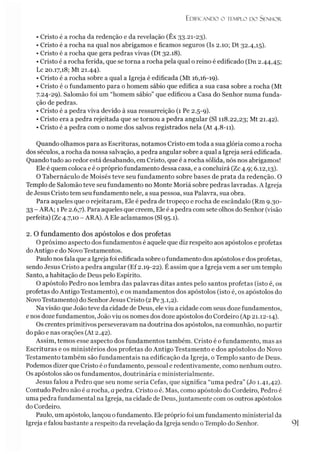 Edificando o templo do Senhor.
• Cristo é a rocha da redenção e da revelação (Êx 33.21-23).
• Cristo é a rocha na qual nos abrigamos e ficamos seguros (Is 2.10; Dt 32.4,15).
• Cristo é a rocha que gera pedras vivas (Dt 32.18).
• Cristo é a rocha ferida, que se torna a rocha pela qual o reino é edificado (Dn 2.44,45;
Lc 20.17,18; Mt 21.44).
• Cristo é a rocha sobre a qual a Igreja é edificada (Mt 16,16-19).
• Cristo é o fundamento para o homem sábio que edifica a sua casa sobre a rocha (Mt
7.24-29). Salomão foi um “homem sábio” que edificou a Casa do Senhor numa funda­
ção de pedras.
• Cristo é a pedra viva devido à sua ressurreição (1 Pe 2.5-9).
• Cristo era a pedra rejeitada que se tornou a pedra angular (SI 118.22,23; Mt 21.42).
• Cristo é a pedra com o nome dos salvos registrados nela (At 4.8-11).
Quando olhamos para as Escrituras, notamos Cristo em toda a sua glória como a rocha
dos séculos, a rocha da nossa salvação, apedra angular sobre a qual a Igreja será edificada.
Quando tudo ao redor está desabando, em Cristo, que é a rocha sólida, nós nos abrigamos!
Ele é quem coloca e é opróprio fundamento dessa casa, e a concluirá (Zc 4.9; 6.12,13).
O Tabernáculo de Moisés teve seu fundamento sobre bases de prata da redenção. O
Templo de Salomão teve seu fundamento no Monte Moriá sobre pedras lavradas. A Igreja
de Jesus Cristo tem seu fundamento nele, a sua pessoa, sua Palavra, sua obra.
Para aqueles que o rejeitaram, Ele é pedra de tropeço e rocha de escândalo (Rm 9.30-
33 - ARA; 1Pe 2.6,7). Para aqueles que creem, Ele é a pedra com sete olhos do Senhor (visão
perfeita) (Zc 4.7,10 - ARA). A Ele aclamamos (SI 95.1).
2. O fundamento dos apóstolos e dos profetas
O próximo aspecto dos fundamentos é aquele que diz respeito aos apóstolos e profetas
doAntigo e do Novo Testamentos.
Paulo nosfala que a Igreja foi edificada sobre ofundamento dos apóstolos e dos profetas,
sendo Jesus Cristo a pedra angular (Ef 2.19-22). É assim que a Igreja vem a ser um templo
Santo, a habitação de Deus pelo Espírito.
O apóstolo Pedro nos lembra das palavras ditas antes pelo santos profetas (isto é, os
profetas do Antigo Testamento), e os mandamentos dos apóstolos (isto é, os apóstolos do
Novo Testamento) do Senhor Jesus Cristo (2 Pe 3.1,2).
Na visão que João teve da cidade de Deus, ele viu a cidade com seus doze fundamentos,
e nos doze fundamentos, João viu os nomes dos doze apóstolos do Cordeiro (Ap 21.12-14).
Os crentes primitivos perseveravam na doutrina dos apóstolos, na comunhão, no partir
do pão e nas orações (At 2.42).
Assim, temos esse aspecto dos fundamentos também. Cristo é o fundamento, mas as
Escrituras e os ministérios dos profetas do Antigo Testamento e dos apóstolos do Novo
Testamento também são fundamentais na edificação da Igreja, o Templo santo de Deus.
Podemos dizer que Cristo é ofundamento, pessoal e redentivamente, como nenhum outro.
Os apóstolos são os fundamentos, doutrinária e ministerialmente.
Jesus falou a Pedro que seu nome seria Cefas, que significa “uma pedra” (Jo 1.41,42).
Contudo Pedro não é a rocha, a pedra. Cristo o é. Mas, como apóstolo do Cordeiro, Pedro é
uma pedra fundamental na Igreja, na cidade de Deus,juntamente com os outros apóstolos
do Cordeiro.
Paulo, um apóstolo, lançou ofundamento. Eleprópriofoi um fundamento ministerial da
Igreja e falou bastante a respeito da revelação da Igreja sendo o Templo do Senhor. 91
 