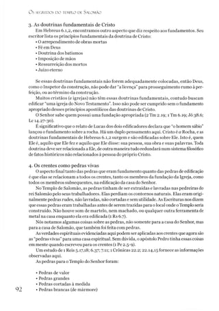O S SEGREDOS D O TEMPLO DE S A LO M Ã O
3. As doutrinas fundamentais de Cristo
Em Hebreus 6.1,2, encontramos outro aspecto que diz respeito aos fundamentos. Seu
escritor lista os princípios fundamentais da doutrina de Cristo:
• O arrependimento de obras mortas
• Fé em Deus
• Doutrina dos batismos
• Imposição de mãos
• Ressurreição dos mortos
•Juízo eterno
Se essas doutrinas fundamentais não forem adequadamente colocadas, então Deus,
como o Inspetor da construção, não pode dar “a licença”para prosseguimento rumo à per­
feição, ou ao término da construção.
Muitos cristãos (e igrejas) não têm essas doutrinas fundamentais, contudo buscam
edificar “uma igreja do Novo Testamento”. Isso não pode ser cumprido sem o fundamento
apropriado desses princípios apostólicos das doutrinas de Cristo.
O Senhor sabe quem possui uma fundação apropriada (2Tm 2.19; 1Tm 6.19; Jó 38.6;
Lc 14.27-30).
É significativo que o relato de Lucas dos dois edificadores declara que “ohomem sábio”
lançou o fundamento sobre a rocha. Há um duplo pensamento aqui. Cristo é a Rocha, eas
doutrinas fundamentais de Hebreus 6.1,2 surgem e são edificadas sobre Ele. Isto é, quem
Ele é, aquilo que Ele fez e aquilo que Ele disse: sua pessoa, sua obra e suas palavras. Toda
doutrina deve ser relacionada a Ele, de outra maneira tudo redundará num sistema filosófico
de fatos históricos não relacionados à pessoa do próprio Cristo.
4. Os crentes como pedras vivas
O aspecto final tanto das pedras que eram fundamento quanto das pedras de edificação
é que elas se relacionam a todos os crentes, tanto os membros da fundação da Igreja, como
todos os membros subsequentes, na edificação da casa do Senhor.
No Templo de Salomão, as pedras tinham de ser extraídas e lavradas nas pedreiras do
rei Salomão pelo seus trabalhadores. Elas perdiam os contornos naturais. Elas eram origi­
nalmente pedras rudes, não lavradas, não cortadas e sem utilidade. As Escrituras nos dizem
que essas pedras eram trabalhadas antes de serem trazidas para o local onde oTemplo seria
construído. Não houve som de martelo, nem machado, ou qualquer outra ferramenta de
metal na casa enquanto ela era edificada (1 Rs 6.7).
Nós notamos algumas coisas sobre as pedras, não somente para a casa do Senhor, mas
para a casa de Salomão, que também foi feita com pedras.
As verdades espirituais evidenciadas aqui podem ser aplicadas aos crentes que agora são
as “pedras vivas”para uma casa espiritual. Sem dúvida, o apóstolo Pedro tinha essas coisas
em mente quando escreveu para os crentes (1 Pe 2.5-9).
Um estudo de 1 Reis 5.17,18; 6.37; 7.11; 1 Crônicas 22.2; 22.14,15 fornece as informações
observadas aqui.
As pedras para o Templo do Senhor foram:
• Pedras de valor
• Pedras grandes
• Pedras cortadas à medida
• Pedras brancas (de mármore)
 