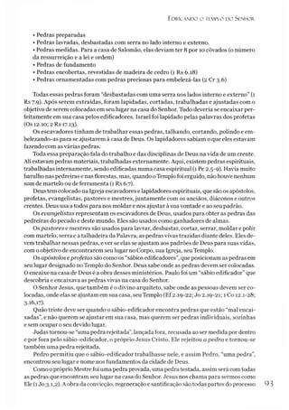 Edificando o templo do Senhor.
• Pedras preparadas
• Pedras lavradas, desbastadas com serra no lado interno e externo.
• Pedras medidas. Para a casa de Salomão, elas deviam ter 8 por 10 côvados (o número
da ressurreição e a lei e ordem)
• Pedras de fundamento
• Pedras encobertas, revestidas de madeira de cedro (x Rs 6.18)
• Pedras ornamentadas com pedras preciosas para embelezá-las (2 Cr 3.6)
Todas essas pedras foram “desbastadas com uma serra nos lados interno e externo” (1
Rs 7.9). Após serem extraídas, foram lapidadas, cortadas, trabalhadas e ajustadas com o
objetivo de serem colocadas em seu lugar na casa do Senhor. Tudo deveria se encaixar per-
feitamente em sua casa pelos edificadores. Israel foi lapidado pelas palavras dos profetas
(Os 12.10; 2 Rs 17.13).
Os escavadores tinham de trabalhar essas pedras, talhando, cortando, polindo e em­
belezando-as para se ajustarem à casa de Deus. Os lapidadores sabiam o que eles estavam
fazendo com as várias pedras.
Toda essa preparação fala do trabalho e das disciplinas de Deus na vida de um crente.
Ali estavam pedras materiais, trabalhadas externamente. Aqui, existem pedras espirituais,
trabalhadas internamente, sendo edificadas numa casa espiritual (1 Pe 2.5-9). Havia muito
barulho nas pedreiras e nas florestas, mas, quando oTemplo foi erguido, não houve nenhum
som de martelo ou de ferramenta (1 Rs 6.7).
Deus tem colocado na Igreja escavadores e lapidadores espirituais, que são os apóstolos,
profetas, evangelistas, pastores e mestres, juntamente com os anciãos, diáconos e outros
crentes. Deus usa a todos para nos moldar e nos ajustar à sua vontade e ao seu padrão.
Os evangelistas representam os escavadores de Deus, usados para obter as pedras das
pedreiras do pecado e deste mundo. Eles são usados como ganhadores de almas.
Ospastores e mestres são usados para lavrar, desbastar, cortar, serrar, moldar e polir
com martelo, serra e atalhadeira da Palavra, as pedras vivas trazidas diante deles. Eles de­
vem trabalhar nessas pedras, e ver se elas se ajustam aos padrões de Deus para suas vidas,
com o objetivo de encontrarem seu lugar no Corpo, sua Igreja, seu Templo.
Os apóstolos eprofetas são como os “sábios edificadores”, que posicionam as pedras em
seu lugar designado no Templo do Senhor. Deus sabe onde as pedras devem ser colocadas.
O encaixe na casa de Deus é a obra desses ministérios. Paulo foi um “sábio edificador” que
descobria e encaixava as pedras vivas na casa do Senhor.
O Senhor Jesus, que também é o divino arquiteto, sabe onde as pessoas devem ser co­
locadas, onde elas se ajustam em sua casa, seu Templo (Ef2.19-22; Jo 2.19-21; 1Co 12.1-28;
3.16,17).
Quão triste deve ser quando o sábio-edificador encontra pedras que estão “mal encai­
xadas”, e não querem se ajustar em sua casa, mas querem ser pedras individuais, sozinhas
e sem ocupar o seu devido lugar.
Judastornou-se “uma pedra rejeitada”,lançada fora, recusada ao ser medida por dentro
e por fora pelo sábio-edificador, o próprio Jesus Cristo. Ele rejeitou apedra e tornou-se
também uma pedra rejeitada.
Pedro permitiu que o sábio-edificador trabalhasse nele, e assim Pedro, “uma pedra”,
encontrou seu lugar e nome nos fundamentos da cidade de Deus.
Como o próprio Mestre foi uma pedra provada, uma pedra testada, assim será comtodas
as pedras que encontram seu lugar na casa do Senhor. Jesus nos chama para sermos como
Ele (1Jo 3.1,2). Aobra da convicção, regeneração e santificação são todas partes do processo 93
 