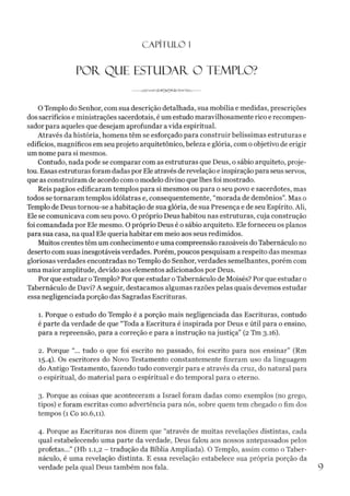 C A PÍT U LO 1
POR, QUE ESTUDAR O TEMPLO?
O Templo do Senhor, com sua descrição detalhada, sua mobília e medidas, prescrições
dos sacrifícios e ministrações sacerdotais, éum estudo maravilhosamente rico e recompen-
sador para aqueles que desejam aprofundar a vida espiritual.
Através da história, homens têm se esforçado para construir belíssimas estruturas e
edifícios, magníficos em seu projeto arquitetônico, beleza e glória, com o objetivo de erigir
um nome para si mesmos.
Contudo, nada pode se comparar com as estruturas que Deus, o sábio arquiteto, proje­
tou. Essas estruturas foram dadas porEle através de revelação e inspiração para seus servos,
que as construíram de acordo com o modelo divino que lhes foi mostrado.
Reis pagãos edificaram templos para si mesmos ou para o seu povo e sacerdotes, mas
todos se tornaram templos idólatras e, consequentemente, “morada de demônios”. Mas o
Templo de Deus tornou-se a habitação de sua glória, de sua Presença e de seu Espírito. Ali,
Ele se comunicava com seu povo. O próprio Deus habitou nas estruturas, cuja construção
foi comandada por Ele mesmo. O próprio Deus é o sábio arquiteto. Ele forneceu os planos
para sua casa, na qual Ele queria habitar em meio aos seus redimidos.
Muitos crentes têm um conhecimento e uma compreensão razoáveis do Tabernáculo no
deserto com suas inesgotáveis verdades. Porém, poucos pesquisam a respeito das mesmas
gloriosas verdades encontradas no Templo do Senhor, verdades semelhantes, porém com
uma maior amplitude, devido aos elementos adicionados por Deus.
Por que estudar oTemplo? Por que estudar oTabernáculo de Moisés? Por que estudar o
Tabernáculo de Davi? A seguir, destacamos algumas razões pelas quais devemos estudar
essa negligenciada porção das Sagradas Escrituras.
1. Porque o estudo do Templo é a porção mais negligenciada das Escrituras, contudo
é parte da verdade de que “Toda a Escritura é inspirada por Deus e útil para o ensino,
para a repreensão, para a correção e para a instrução na justiça” (2 Tm 3.16).
2. Porque “... tudo o que foi escrito no passado, foi escrito para nos ensinar” (Rm
15.4). Os escritores do Novo Testamento constantemente fizeram uso da linguagem
do Antigo Testamento, fazendo tudo convergir para e através da cruz, do natural para
o espiritual, do material para o espiritual e do temporal para o eterno.
3. Porque as coisas que aconteceram a Israel foram dadas como exemplos (no grego,
tipos) e foram escritas como advertência para nós, sobre quem tem chegado o fim dos
tempos (1 Co 10.6,11).
4. Porque as Escrituras nos dizem que “através de muitas revelações distintas, cada
qual estabelecendo uma parte da verdade, Deus falou aos nossos antepassados pelos
profetas...” (Hb 1.1,2 - tradução da Bíblia Ampliada). O Templo, assim como o Taber­
náculo, é uma revelação distinta. E essa revelação estabelece sua própria porção da
verdade pela qual Deus também nos fala.
 
