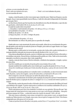 Edificando o templo do Senhor.
4.Extra: 10.000 moedas de ouro.
Total: 108.000 talentos de ouro. — Total: 1.017.000 talentos de prata.
10.000 moedas de ouro.
Assim, ototal daprata era dezvezes maior que ototal do ouro. Tudo isso foi para ouso do
Templo. Essa é uma quantidade maravilhosa, e tudo foi colocado à disposição de Salomão
por seu pai, Davi.
As Escrituras dizem que havia prata em abundância nos dias de Salomão, e que ela não
era, portanto, valorizada (1 Rs 10.21,22,25,27; 2 Cr 1.15).
E onde foi usada toda essa prata?
1. Utensílios e instrumentos de prata: 1 Cr 28.14; 2 Cr 5.1; 1 Cr 29.2
a) Candelabros de prata: 1 Cr 28.15
b) Mesas de prata: 1 Cr 28.16.
c) Taças de prata: 1 Cr 28.17. Artigos de prata
2. Revestimento de prata: 1 Cr 29.4
Revestimento ou reboco de prata para as paredes do templo.
Onde todo esse vasto montante de prata seria usado, além de no revestimento das pare­
des de pedra, pois não havia nada de prata no Templo, pois tudo no Lugar Santo e no Lugar
Santíssimo era de ouro?!
Mesmo após a edificação ter terminado, a prata não tinha sido usada totalmente e o
restante dela foi colocado nos tesouros da casa do Senhor (1 Rs 7.51; 2 Cr 5.1).
Àluz dessa abundância de prata, parece evidente que essas pedras foram rebocadas e
revestidas com prata. Dessa forma, nenhuma pedra podia ser vista. Tudo seria encaixado,
ajustado e recoberto com prata. Que visão magnífica!
Aprata, comojá observamos, fala da redenção, o dinheiro da expiação, oresgate, opreço
de uma alma.
José foi vendido por 20 moedas de prata pelos seus irmãos (Gn 37.28).
Sansão também foi vendido pelos seus irmãos por 13 quilos de prata (Jz 16.5; 17.2,3).
Jesus foi vendido por Judas por trinta moedas de prata, o preço de um escravo (Mt
26.15).
Os israelitas somente podiam ser contados entre os redimidos, se eles trouxessem meio
siclo de prata, o preço do resgate, o preço de uma alma, ao Santuário (Êx 30.11-16).
Davi comprou a eira deAraúna por 50 siclos de prata (2 Sm 24.24).
O primeiro mandamento do Senhor pela expiação da alma foi a prata! O mandamento
final do Senhor para a expiação da alma é o sangue! (Lv 17.11.) Assim nós temos a prata e o
sangue.
Sem dúvida, muito da prata levada a Salomão veio do recenseamento dos filhos de Israel
e do dinheiro do resgate. A prata representa os milhares de israelitas redimidos (Êx 30.12;
Jó 33-24; SI49-7;Mc 10.45; Is 35-io; 1Tm 2.5,6).
Pedro interpreta para nós essa simbólica verdade em sua epístola. Ele nos diz que “não
foi por meio de coisas perecíveis como prata ou ouro que vocês foram redimidos... mas pelo
precioso sangue de Cristo... conhecido antes da criação do mundo” (íPe 1.18-21).
Nós não somos redimidos com coisas corruptíveis como prata e ouro, os quais foram
usados no Tabernáculo e no Templo, mas com o incorruptível sangue de Cristo. Nós fomos
comprados por alto preço (1Co 6.19,20).
Como as pedras foram afixadas com prata, assim Deus vê “as pedras vivas”, os crentes 95
 