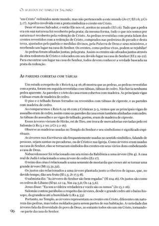 O S SEGREDOS D O TEMPLO DE S ALO M ÃO
“em Cristo”redimidos neste mundo, mas não pertencendo a este mundo (Jo 17; Ef 1.6; 2 Co
5.17). A pedra envolvida com a prata simboliza o crente em Cristo.
Deus vê nosso Salvador, e então Ele nos vê, aceitos no amado (Ef 1.6). Tudo que a pedra
era em sua natureza foi recoberto pela prata; da mesma forma, tudo o que nós somos por
natureza é recoberto pela redenção de Cristo. As pedras revestidas com prata falam dos
crentes revestidos com a redenção de Cristo, comprados nas pedreiras do pecado e desta
terra, ajustados pelo padrão e medidas divinos, pela Palavra de Deus e seus ministros, e
recebendo um lugar na casa do Senhor. Os crentes, como pedras vivas, podem se rejubilar!
As pedras foram afixadasjuntas, pela prata. Assim os crentes são afixadosjuntos através
da obra redentora de Cristo e colocados em seu devido lugar na casa do Senhor (Ef2.19-22).
Para encontrar um lugar na casa do Senhor, todos devem conhecer a verdade baseada na
prata da redenção.
AS PAREDES COBERTAS COM TÁBUAS
Um estudo a respeito de 1 Reis 6.9,14-16,18 mostra que as pedras, as pedras revestidas
com aprata, foram em seguida revestidas com tábuas, tábuas de cedro. Não havia nenhuma
pedra aparente. As paredes e o teto da casa eram cobertos com madeira. As principais vigas
e tábuas eram de madeira de cedro.
O piso e o telhado foram forrados ou revestidos com tábuas de cipreste, e as paredes
com madeira de cedro.
Ao compararmos 1 Reis 6.14-16 com 2 Crônicas 3-5, vemos que as principais vigas do
assoalho eram de cedro, assim como as paredes da casa eram também alinhadas com cedro.
As tábuas do assoalho e as vigas do telhado, porém, eram de madeira de cipreste.
Essas árvores vieram de Hirão, rei de Tiro, em troca de mercadorias enviadas pelo rei
Salomão (1 Rs 5.1-10; 2 Cr 2.1-16).
Observe as madeiras usadas no Templo do Senhor e seu simbolismo e significado espi­
rituais.
As árvores nas Escrituras são frequentemente usadas no sentido simbólico, falando de
pessoas, sejam santas ou pecadoras, ou de Cristo e sua Igreja. Como árvores eram usadas
na casa do Senhor, elas se tornaram símbolos dos crentes em seus vários dons embelezando
a casa de Deus.
Nabucodonosor foi relacionado em seu reino da Babilônia a uma árvore (Dn 4). A casa
real de Judá é relacionada a uma árvore de cedro (Ez 17).
O reino dos céus é relacionado a uma semente de mostarda que cresce até se tornar uma
grande árvore (Mt 13.31,32).
Os justos são relacionados a uma árvore plantada junto a ribeiros de águas, que, no
devido tempo, dão seu fruto (SI 1.3; Jr 17.5-8).
O salmista diz: “As árvores do Senhor são bem regadas” (SI 104.16). Osjustos são como
os cedros do Líbano (SI 92.12-14, Nm 24.5,6; Os 14.5,6).
Jesus disse: “Eu sou a videira verdadeira evocês são os ramos” (Jo 15.1-16).
Salomão contou parábolas a respeito das árvores, desde o grande cedro até obaixo his-
sopo, da grandeza até ahumildade (1 Rs 4.33)
Portanto, no Templo, as árvores representam os crentes em Cristo, diferentes em natu­
reza das pedras, mas todos moldados para serem partes de sua habitação. A variedade das
árvores fala da diversidade do povo de Deus, no entanto todos são um em Cristo, tornando-
96 -se parte da casa do Senhor.
 