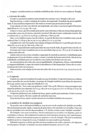 Edificando o templo do Senhor.
A seguir, consideraremos as verdades simbólicas das várias árvores usadas no Templo.
1. A árvore de cedro
O cedro é a primeira madeira mencionada em conexão com oTemplo (1 Rs 5.6).
Nas Escrituras, o cedro é símbolo de realeza, de majestade. Ésímbolo da incorruptibili­
dade. Éuma madeira imperecível. Ela mata os vermes que procuram invadi-la.
Com relação a Cristo, isso fala de sua majestade, seu reino e sua incorruptível humani­
dade (SI 16.10; 1Co 15.33; 1 Pe 1.23).
Cristo é o ramo, quefoi cortado pela morte, mas retornou àvida em ressurreição gloriosa
eem poder como um rei eterno, imortal e invisível. Ele não é mais condenado à morte. Ele
éo renovo (Is 11.1-4; Zc 6.12-14; Is 53.1,2; Rm 6.9; 1Tm 6.13-16).
Davi, o rei, habitou numa casa de cedros. A casa do Rei dos reis é também uma casa de
cedros (2 Sm 7.7; SI 29.5; 80.10; 92.12-14; 148.9; Ct 1.17; 5.15; 8.9).
A madeira de cedro foi usada com relação à limpeza do leproso e à purificação dos isra­
elitas (Lv 14.4-6; 49-52; Nm 19.6; 2 Sm 7.2).
O cedro é especialmente usado para falar da casa real deJudá, da qual Cristo veio (Ez 17).
O crente em Cristo é também um rei ou sacerdote (Ap 5.9,10; 1 Pe 2.5-9). O caráter da
realeza está sobre ele.
Assim como árvores eram cortadas e separadas de suabeleza natural, e trabalhadas para
se ajustarem à Casa do Senhor, assim o crente é cortado da forma natural de vida da terra,
trabalhado e moldado para ser recoberto com a beleza do Senhor em sua casa.
As características do cedro são a incorruptibilidade, a fragrância, aforça, a durabilidade
e a imperecebilidade; é capaz de resistir à decadência e à decomposição. Essas são as carac­
terísticas de Cristo em seu povo.
Outros textos com relação às árvores de cedro são: Is 41.19; Jr 22.7,14,15,23; Is 9.10; Ez
31.1-11.
2. O cipreste
O pinho (ou cipreste) também foi usado na casa do Senhor. O cipreste forneceu as tábuas
para o assoalho da casa do Senhor. As portas do Templo também eram feitas de cipreste (1
Rs 6.34), assim como as vigas do telhado (Ct 1.17).
O profeta diz: “Sou como um pinheiro verde” (Os 14.8). Observe estas passagens que
falam do pinheiro (oucipreste): (2Cr 3.5; 1 Rs 5.8-10; 6.15,34; 9-H; Ct 1.17; SI 104.17; Is 41.19;
14.8; 55.13; 60.13; Zc 11.2; Na 2.3).
O cipreste (pinheiro) é um símbolo deforça, apoio e poderpara sustentar. Cristo é a nossa
força e o nosso apoio; Ele tem o poder de sustentar sua casa.
Essa mesma força, apoio e poder devem ser revelados também em seu povo.
3. A madeira de sândalo (ou junípero)
De acordo com os dicionários bíblicos, essa árvore era de madeira de sândalo vermelho.
Elaerabastantepesada, rígida, compostade grãosfinos e deumabelacorvermelha. Umaveia
de corvermelha corre através dessa madeira. J. N. Darby a traduz como “sândalo vermelho”.
No Templo e nos seus arredores, ela foi usada para as escadas e os degraus, para os
corrimãos e colunas. Ela também foi usada nos instrumentos musicais, tais como harpas,
saltérios e outros instrumentos para os cantores e coro do Templo. Não havia nenhuma
madeira na terra comparável a essa. O sândalo era uma madeira perfumada.
Salomão requereu a Hirão que lhe enviasse madeiras de cedro, cipreste e de algumas
árvores para oTemplo. O sândalo era uma madeira bastante cara (2 Cr 2.8). 97
 