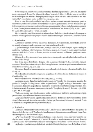 O S SEGREDOS D O TEMPLO DE SALO M ÃO
Com relação a Jesus Cristo, essa árvore fala da obra expiatória do Calvário. Ela aponta
para o sangue de Jesus. Ele foi crucificado no “madeiro” (G 3.13). Ele tornou-se maldição
no madeiro por nós. O tema da expiação de sangue corre em toda a Bíblia como uma “veia
vermelha”, conectando todos os 66 livros em apenas um.
Essa árvore foi usada também para fazer os instrumentos musicais com os quais os
sacerdotes pudessem cantar e ministrar ao Senhor. É por causa da árvore do Calvário que
todos os crentes, como sacerdotes do Senhor, podem cantar e fazer melodias em seu coração
a Deus. O coração dos crentes é overdadeiro “instrumento”do Senhor (Ef5.18,19; Cl 3.16; 1
Cr 15.16; 2 Cr 5.11-14; 7.6; íCr 16.42; 23.5).
Os crentes são também os sustentadores da verdade da expiação através do sangue na
casa do Senhor, pois esse é opreço e o custo da nossa redenção. A morte de Cristo foi vicária.
4. A palmeira
A palmeira também foivista nas tábuas do Templo. A palmeira era, naverdade, gravada
na madeira de cedro onde quer que essa fosse usada no Templo.
A palmeira significa e simboliza ajustiça, a retidão, a frutificação, a paz e a alegria,
conforme é vista nas referências das Escrituras abaixo. A verdade é, como sempre, primei­
ramente aplicável a Cristo, e, depois, encontra cumprimento também na Igreja, os crentes
em sua casa.
Ojusto deve florescer como uma palmeira, como aqueles que são plantados na Casa do
Senhor (SI 92.12,13).
Em Elim, havia doze fontes de água e 70 palmeiras (Êx 15.27). Isso encontra cumpri­
mento no Novo Testamento através dos doze apóstolos e 70 outros que Jesus enviou emseu
ministério de cura (Lc 9.1; 10.1,2).
Os ramos da palmeira eram usados na celebração da festa dos tabernáculos (Ne 8.15;
Lv 23.40).
Os redimidos triunfantes segurarão as palmas de vitória diante do Trono de Deus edo
Cordeiro (Ap 7.9).
Observem também estes textos: Ct 7.7,8; Jr 10.5; Jo 12.13.
A ornamentação da palmeira foi muito usada no Templo. Ela foi gravada nas pias dos
pátios do Templo. Ela foi gravada sobre as paredes do Templo, no Lugar Santo e no Lugar
Santíssimo. Também as portas do Santuário foram ornamentadas com palmeiras. Essa
foi a árvore mais destacada na ornamentação do Templo do Senhor (1 Rs 6.29 - 36-ARA;
7.36-ARA; 2 Cr3.5).
Tudo isso aponta para Cristo como ojusto, ovitorioso, o frutífero, tanto em sua própria
pessoa como quando manifesto em seus santos.
A igreja primitiva usou a palmeira como símbolo do triunfo de Cristo sobre a morte
através da ressurreição, assim como dos cristãos que foram martirizados. A noiva de Cristo
é relacionada ao porte de uma palmeira (Ct 7.7).
5. A oliveira
A oliveira é realmente “a árvore do azeite”. Ela foi usada para os batentes das portas do
Santuário (1 Rs 6.23-33). Também foi usada para os dois grandes querubins do Lugar San­
tíssimo e para as portas desse Lugar.
A “árvore do azeite”étraduzida em hebraico como shemen, e essa palavra é também tra­
duzida como “unção”, “unguento” e “azeite”. É a palavra usada para a unção santa de azeite
e para o azeite puro da oliveira utilizado nas lâmpadas de ouro do Tabernáculo de Moisés.
A oliveira é, portanto, um símbolo da unção do Espírito Santo na casa do Senhor, primei-
 