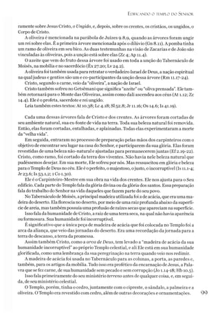 Ed ific a n d o o tem plo d o Sen h o r
ramente sobre Jesus Cristo, o Ungido, e, depois, sobre os crentes, os cristãos, os ungidos, o
Corpo de Cristo.
A oliveira é mencionada na parábola de Juizes 9.8,9, quando as árvores foram ungir
um rei sobre elas. É a primeira árvore mencionada após o dilúvio (Gn 8.11). A pomba tinha
um ramo de oliveira em seu bico. As duas testemunhas na visão de Zacarias e de João são
vinculadas às oliveiras, pois aunção está sobre elas (Zc 4; Ap 11.4).
O azeite que vem do fruto dessa árvore foi usado em toda a unção do Tabernáculo de
Moisés, na mobília e no sacerdócio (Êx 27.20; Lv 24.2).
A oliveira foi também usada para retratar overdadeiro Israel de Deus, a nação espiritual
na qualjudeus e gentios são um e co-participantes da unção dessa árvore (Rm 11.17-24).
Cristo, segundo a carne, veio da “oliveira”, a nação de Israel.
Cristo também sofreu no Getsêmani que significa “azeite” ou “oliva prensada”. Ele tam­
bém retornará para o Monte das Oliveiras, assim como dali ascendeu aos céus (At 1.12; Zc
14.4). Ele é oprofeta, sacerdote e rei ungido.
Leia também estes textos: At 10.38; LC4.18; SI52.8; Jr 11.16; Os 14.6; Is 41.19).
Cada uma dessas árvores fala de Cristo e dos crentes. As árvores foram cortadas de
seu ambiente natural, sua ex-fonte de vida na terra. Toda sua beleza natural foi removida.
Então, elas foram cortadas, entalhadas, e aplainadas. Todas elas experimentaram a morte
da “velha vida”.
Em seguida, entraram no processo de preparação pelas mãos dos carpinteiros com o
objetivo de encontrar seu lugar na casa do Senhor, e participarem da sua glória. Elas foram
revestidas de uma beleza não-natural e ajustadas para permanecerem juntas (Ef2.19-22).
Cristo, como ramo, foi cortado da terra dos viventes. Não havia nele beleza natural que
pudéssemos desejar. Em sua morte, Ele sofreu por nós. Mas ressuscitou em glória ebeleza
para oTemplo de Deus no céu. Ele é operfeito, o majestoso, ojusto, oincorruptível (Is 11.1-4;
Jr 23.6; Is 53-1,2; 1 Co 1.30).
Ele é o Carpinteiro-Mestre em sua obra na vida dos crentes. Ele nos ajusta para o Seu
edifício. Cada parte do Templo fala da glória divina ou da glória dos santos. Essa preparação
fala do trabalho do Senhor na vida daqueles que fazem parte do seu povo.
No Tabernáculo de Moisés, aprincipal madeira utilizada foi a de acácia, que era uma ma­
deira do deserto. Ela florescia no deserto, por meio de uma raiz profunda abaixo da superfí­
cie de areia, mas também possuía uma profusão de raízes secas que apareciam na superfície.
Isso fala da humanidade de Cristo, a raiz de uma terra seca, na qual não havia aparência
ou formosura. Sua humanidade foi incorruptível.
É significativo que a única peça de madeira de acácia que foi colocada no Templo foi a
arca da aliança, que veio das jornadas do deserto. Era uma recordação dajornada para a
terra do descanso, a terra da promessa.
Assim também Cristo, como a arca de Deus, tem levado a “madeira de acácia da sua
humanidade incorruptível” ao próprio Templo celestial, e ali Ele está em sua humanidade
glorificada, como uma lembrança da sua peregrinação na terra quando veio nos redimir.
A madeira de acácia foi usada no Tabernáculo para as colunas, a porta, as paredes e,
também, para os artigos da mobília. Tudo isso era profético da encarnação de Jesus, a Pala­
vra que se fez carne, de sua humanidade sem pecado e sem corrupção (Jo 1.14-18; Hb 10.5).
Isso fala primeiramente do seu ministério terreno antes de qualquer coisa, e, em segui­
da, de seu ministério celestial.
O Templo, porém, tinha o cedro, juntamente com o cipreste, o sândalo, a palmeira e a
oliveira. O Templo era revestido com cedro, além de outras decorações e ornamentações.
 