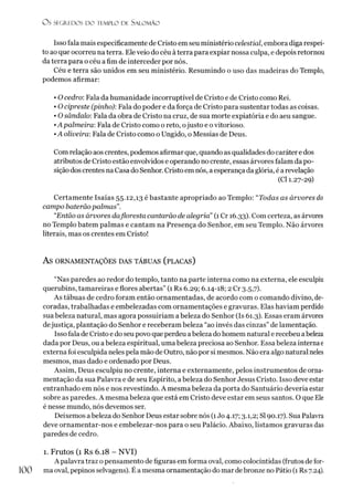 Os SEGREDOS D O TEMPLO DE SALO M ÃO
Isso fala mais especificamente de Cristo em seu ministério celestial, embora diga respei­
to ao que ocorreu na terra. Ele veio do céu àterra para expiar nossa culpa, e depois retornou
da terra para o céu afim de interceder por nós.
Céu e terra são unidos em seu ministério. Resumindo o uso das madeiras do Templo,
podemos afirmar:
• O cedro: Fala da humanidade incorruptível de Cristo e de Cristo como Rei.
• O cipreste (pinho): Fala do poder e da força de Cristo para sustentar todas as coisas.
• Osândalo: Fala da obra de Cristo na cruz, de sua morte expiatória e do aeu sangue.
•A palmeira: Fala de Cristo como o reto, ojusto e ovitorioso.
•A oliveira: Fala de Cristo como o Ungido, o Messias de Deus.
Com relação aos crentes, podemos afirmar que, quando as qualidades do carátere dos
atributos de Cristo estão envolvidos e operando no crente, essas árvores falam da po­
sição dos crentes na Casa do Senhor. Cristo em nós, a esperança da glória, é arevelação
(Cl 1.27-29)
Certamente Isaías 55.12,13 é bastante apropriado ao Templo: “Todas as árvores do
campo baterãopalmas”.
“Então as árvores dafloresta cantarão de alegria” (1 Cr 16.33). Com certeza, as árvores
no Templo batem palmas e cantam na Presença do Senhor, em seu Templo. Não árvores
literais, mas os crentes em Cristo!
AS ORNAMENTAÇÕES DAS TÁBUAS (PLACAS)
“Nas paredes ao redor do templo, tanto na parte interna como na externa, ele esculpiu
querubins, tamareiras e flores abertas” (1 Rs 6.29; 6.14-18; 2 Cr 3.5,7).
As tábuas de cedro foram então ornamentadas, de acordo com o comando divino, de­
coradas, trabalhadas e embelezadas com ornamentações e gravuras. Elas haviam perdido
suabeleza natural, mas agora possuiríam abeleza do Senhor (Is 61.3). Essas eram árvores
dejustiça, plantação do Senhor e receberam beleza “ao invés das cinzas” de lamentação.
Isso fala de Cristo e do seupovo que perdeu abeleza dohomem natural e recebeu abeleza
dada por Deus, ou a beleza espiritual, uma beleza preciosa ao Senhor. Essa beleza internae
externa foi esculpida neles pela mão de Outro, não por si mesmos. Não era algo natural neles
mesmos, mas dado e ordenado por Deus.
Assim, Deus esculpiu no crente, interna e externamente, pelos instrumentos de orna­
mentação da sua Palavra e de seu Espírito, abeleza do Senhor Jesus Cristo. Isso deve estar
entranhado em nós e nos revestindo. A mesma beleza da porta do Santuário deveria estar
sobre as paredes. A mesma beleza que está em Cristo deve estar em seus santos. O que Ele
é nesse mundo, nós devemos ser.
Deixemos abeleza do Senhor Deus estar sobre nós (1Jo 4.17; 3.1,2; SI90.17). Sua Palavra
deve ornamentar-nos e embelezar-nos para o seu Palácio. Abaixo, listamos gravuras das
paredes de cedro.
1. Frutos (1 Rs 6.18 - NVI)
A palavra traz o pensamento de figuras em forma oval, como colocíntidas (frutos de for-
100 ma oval, pepinos selvagens). É a mesma ornamentação do mar debronze no Pátio (1 Rs 7.24).
 