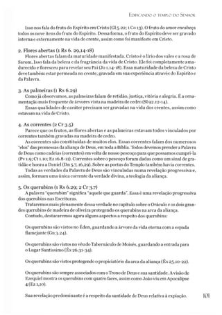 Edificando o templo do Senhor.
Isso nos fala do fruto do Espírito em Cristo (G15.22; 1 Co 13). O fruto do amor encabeça
todos os nove itens do fruto do Espírito. Dessa forma, o fruto do Espírito deve ser gravado
interna e externamente na vida do crente, assim como foi manifesto em Cristo.
2. Flores abertas (1 Rs 6. 29,14-18)
Flores abertas falam da maturidade manifestada. Cristo é o lírio dos vales e a rosa de
Sarom. Isso fala da beleza e da fragrância da vida de Cristo. Ele foi completamente ama­
durecido e floresceu para revelar seu Pai (Jo 1.14-18). Essa maturidade da beleza de Cristo
deve também estar permeada no crente, gravada em sua experiência através do Espírito e
da Palavra.
3. As palmeiras (1 Rs 6.29)
Comojá observamos, as palmeiras falam de retidão, justiça, vitória e alegria. É a orna­
mentação mais frequente de árvores vista na madeira de cedro (SI 92.12-14).
Essas qualidades de caráter precisam ser gravadas na vida dos crentes, assim como
estavam na vida de Cristo.
4. As correntes (2 Cr 3.5)
Parece que os frutos, as flores abertas e as palmeiras estavam todos vinculados por
correntes também gravadas na madeira de cedro.
As correntes são constituídas de muitos elos. Essas correntes falam dos numerosos
“elos”das promessas da aliança de Deus, em toda a Bíblia. Todos devemos prender a Palavra
de Deus como cadeias (correntes) em volta de nosso pescoço para que possamos cumpri-la
(Pv 1.9; Ct 1.10; Ez 16.8-11). Correntes sobre o pescoço foram dadas como um sinal de gra­
tidão e honra a Daniel (Dn 5.7,16,29). Sobre as portas do Templo também havia correntes.
Todas as verdades da Palavra de Deus são vinculadas numa revelação progressiva e,
assim, formam uma única corrente da verdade divina, a teologia da aliança.
5. Os querubins (1 Rs 6.29; 2 Cr 3.7)
A palavra “querubim” significa “aquele que guarda”. Essa é uma revelação progressiva
dos querubins nas Escrituras.
Trataremos mais plenamente dessa verdade no capítulo sobre o Oráculo e os dois gran­
des querubins de madeira de oliveira protegendo os querubins na arca da aliança.
Contudo, destacaremos agora alguns aspectos a respeito dos querubins:
Os querubins são vistos no Éden, guardando a árvore da vida eterna com a espada
flamejante (Gn 3.24).
Os querubins sãovistos novéu do Tabernáculo de Moisés, guardando a entrada para
o Lugar Santíssimo (Êx 26.31-34).
Os querubins são vistos protegendo o propiciatório da arca da aliança (Êx 25.10-22).
Os querubins são sempre associados comoTrono de Deus e sua santidade. A visão de
Ezequiel mostra os querubins com quatro faces, assim como João viu em Apocalipse
4 (Ez 1,10).
Sua revelação predominante é a respeito da santidade de Deus relativa à expiação. 101
 
