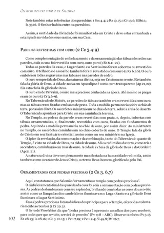 O S SEGREDOS D O TEMPLO DE SALO M ÃO
Note também estas referências dos querubins: 1 Sm 4.4; 2 Rs 19.15; 1 Cr 13.6; SI80.1;
Is 37.16.0 Senhor habita entre os querubins.
Assim, a santidade da divindade foi manifestada em Cristo e deve estar entranhada e
estampada navida dos seus santos, em sua Casa.
Paredes revestidas com ouro (2 Cr 3.4-9)
Como complementação do embelezamento e da ornamentação das tábuas de cedro nas
paredes, toda a casa foi revestida com ouro, ouro puro (1 Rs 6.11-22).
Todas as paredes da casa, o Lugar Santo e o Santíssimo foram cobertos ou revestidos
com ouro. O telhado e o assoalho também foram revestidos com ouro (1 Rs 6.20). O ouro
embelezou todas as gravuras nas tábuas e nas paredes de cedro.
Oouro sempre fala de Deus, da natureza divina, seja em Cristo ou no crente. Eletambém
fala da glória de Deus. A cidade-noiva emApocalipse é como ouro transparente (Ap 21,22).
Ela está cheia da glória de Deus.
O ouro era de Parvaim, o ouro mais precioso conhecido na época. Até mesmo os pregos
eram de ouro (2 Cr 3.6-9).
No Tabernáculo de Moisés, as paredes de tábuas também eram revestidas com ouro,
mas as tábuas eram fixadas em bases de prata. Toda a mobília permanecia sobre o chão de
terra, por assim dizer. Os sacerdotes ministravam no chão de terra, sobre a areia do deserto.
OTabernáculo apontava para Cristo em sua caminhada terrena.
No Templo, as pedras da parede eram revestidas com prata, e, depois, cobertas com
tábuas ornamentadas, e, finalmente, revestidas com ouro, fixadas em fundamentos de
pedra. Aqui toda a mobília permanecia no chão de ouro, por assim dizer. Ao ministrarem
no Templo, os sacerdotes caminhavam no chão coberto de ouro. O Templo fala da glória
de Cristo em seu Santuário celestial, assim como em seu ministério na Igreja.
O ápice da revelação, da consumação e da combinação, tanto do Tabernáculo quanto do
Templo, évisto na cidade de Deus, na cidade de ouro. Ali os redimidos da terra, como reis e
sacerdotes, caminharão em ruas de ouro. A cidade é cheia da glória de Deus e do Cordeiro
(Ap 21.21).
A natureza divina deve ser plenamente manifestada na humanidade redimida, assim
também como o caráter de Jesus Cristo, o eterno Deus-homem, glorificado pelo Pai.
O rnamentados com pedras preciosas (2 Cr 3. 6,7)
Aqui, constatamos que Salomão “ornamentou otemplo com pedras preciosas”.
O embelezamento final das paredes da casa foi com a ornamentação com pedras precio­
sas. As pedras deslumbravam com seu esplendor, brilhando com todas as cores do arco-íris,
assim como as lâmpadas dos candelabros iluminavam o Lugar Santo e a glória de Deus
iluminava o Lugar Santíssimo.
Essas pedras preciosas foram dádivas dos príncipes para oTemplo, oferecidas volunta­
riamente ao Senhor (1 Cr 29.2).
O livro de Provérbios diz que “pedra preciosa é o presente aos olhos dos que o recebem;
para onde quer que sevolte, servirá de proveito” (Pv 17.8 - ARC). Observe também: Pv 3.15;
102 Ez 28.13; Is 28.16; 1Co 3.12-15; 1 Pe 1.7,19; 2 Pe 1.1-4; SI49.8; Mt 26.7.
 