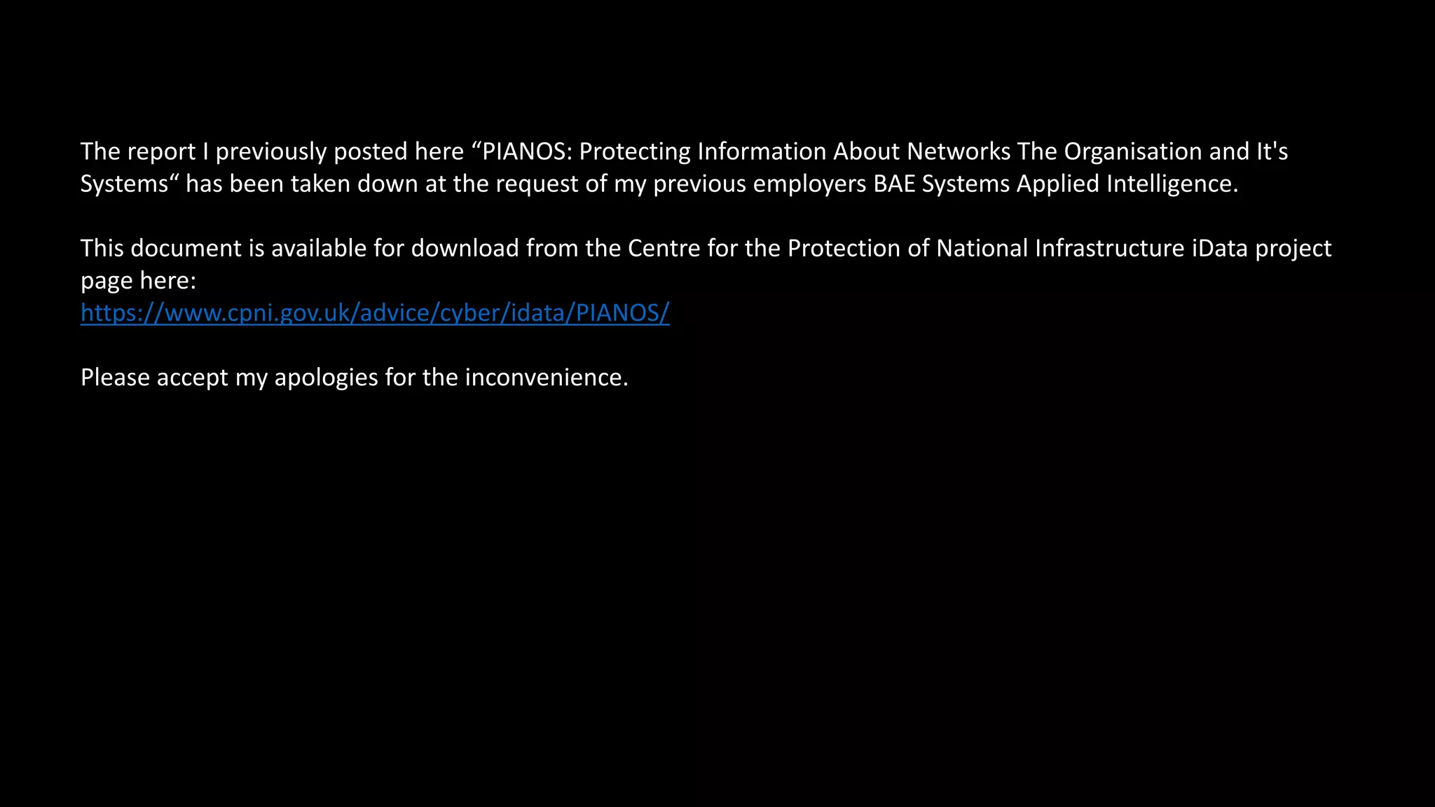 The report I previously posted here “PIANOS: Protecting Information About Networks The Organisation and It's
Systems“ has been taken down at the request of my previous employers BAE Systems Applied Intelligence.
This document is available for download from the Centre for the Protection of National Infrastructure iData project
page here:
https://www.cpni.gov.uk/advice/cyber/idata/PIANOS/
Please accept my apologies for the inconvenience.