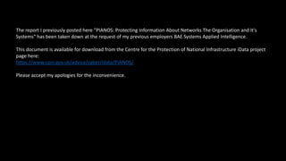 The report I previously posted here “PIANOS: Protecting Information About Networks The Organisation and It's
Systems“ has been taken down at the request of my previous employers BAE Systems Applied Intelligence.
This document is available for download from the Centre for the Protection of National Infrastructure iData project
page here:
https://www.cpni.gov.uk/advice/cyber/idata/PIANOS/
Please accept my apologies for the inconvenience.
 