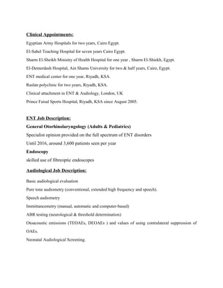 Clinical Appointments:
Egyptian Army Hospitals for two years, Cairo Egypt.
El-Sahel Teaching Hospital for seven years Cairo Egypt.
Sharm El-Sheikh Ministry of Health Hospital for one year , Sharm El-Shiekh, Egypt.
El-Demerdash Hospital, Ain Shams University for two & half years, Cairo, Egypt.
ENT medical center for one year, Riyadh, KSA.
Raslan polyclinic for two years, Riyadh, KSA.
Clinical attachment in ENT & Audiology, London, UK
Prince Faisal Sports Hospital, Riyadh, KSA since August 2005.
ENT Job Description:
General Otorhinolaryngology (Adults & Pediatrics)
Specialist opinion provided on the full spectrum of ENT disorders
Until 2016, around 3,600 patients seen per year
Endoscopy
skilled use of fibreoptic endoscopes
Audiological Job Description:
Basic audiological evaluation
Pure tone audiometry (conventional, extended high frequency and speech).
Speech audiometry
Immittancemetry (manual, automatic and computer-based)
ABR testing (neurological & threshold determination)
Otoacoustic emissions (TEOAEs, DEOAEs ) and values of using contralateral suppression of
OAEs.
Neonatal Audiological Screening.
 