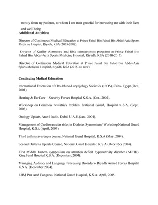 mostly from my patients, to whom I am most grateful for entrusting me with their lives
and well-being
Additional Activities:
Director of Continuous Medical Education at Prince Faisal Bin Fahad Bin Abdul-Aziz Sports
Medicine Hospital, Riyadh, KSA (2005-2009).
Director of Quality Assurance and Risk managements programs at Prince Faisal Bin
Fahad Bin Abdul-Aziz Sports Medicine Hospital, Riyadh, KSA (2010-2015).
Director of Continuous Medical Education at Prince Faisal Bin Fahad Bin Abdul-Aziz
Sports Medicine Hospital, Riyadh, KSA (2015- till now).
Continuing Medical Education
International Federation of Oto-Rhino-Laryngology Societies (IFOS), Cairo- Egypt (Oct.,
2001).
Hearing & Ear Care – Security Forces Hospital K.S.A. (Oct., 2002).
Workshop on Common Pediatrics Problem, National Guard, Hospital K.S.A. (Sept.,
2003).
Otology Update, Arab Health, Dubai U.A.E. (Jan., 2004).
Management of Cardiovascular risks in Diabetes Symposium/ Workshop National Guard
Hospital, K.S.A (April, 2004).
Third asthma awareness course, National Guard Hospital, K.S.A (May, 2004).
Second Diabetes Update Course, National Guard Hospital, K.S.A (December 2004).
First Middle Eastern symposium on attention deficit hyperactivity disorder (ADHD),
King Faisl Hospital K.S.A. (December, 2004).
Managing Auditory and Language Processing Disorders- Riyadh Armed Forces Hospital
K.S.A. (December 2004).
EBM Pan Arab Congress, National Guard Hospital, K.S.A. April, 2005.
 