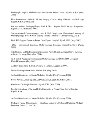Endoscopic Surgical Modalities for Antrochoanal Polyp Course. Riyadh, K.S.A. (Nov,
2005)
First International Pediatric Airway Surgery Course .King Abdulaziz medical city-
Riyadh, K.S.A. (Febr.2006)
6th International Otolaryngology- Head & Neck Surgery Saudi Society Symposium,
Riyadh K.S.A. (February, 2006).
7th International Otolaryngology- Head & Neck Surgery and 12th national meeting of
Otolaryngology- Head & Neck Surgery Muscat, Sultanate of Oman (January, 2007).
Basic Life Support Course at Prince Faisal Sports Hospital, Riyadh, KSA (May, 2007)
26th International Combined Otolaryngology Congress, Alexandria, Egypt (April,
2008).
17th National and 8th International Course on Parotid Gland and Facial Nerve Surgery,
cologne, Germany (November, 2009)
13 th British Academic Conference in Otolaryngology and ENT EXPO, Liverpool,
United Kingdom , (July, 2009)
Auditory Brain Stem Refresher Course in London, (December 2009).
Medical Management Course, London, UK, (July 2010)
1st Saudi Conference on Sports Medicine, Riyadh, KSA (February, 2011).
Upper Airway Allergy Update And Workshop , Riyadh, KSA (Nov.,2011).
Conference On Fungal Sinusitis , Riyadh, KSA (Nov.,2011)
Regular Attendance of the weekly CME activities at Prince Faisal Sports Hospital,
Riyadh, KSA
1st Saudi Conference on Sports Medicine, Riyadh, KSA (February, 2011).
Update in Fungal Rhinosinusitis , King Saud University, College of Medicine, Medical
Education Center (22 Nov. 2011)
 