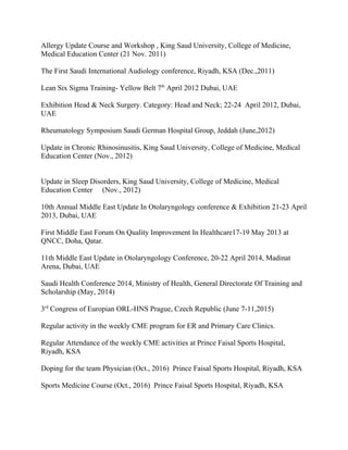 Allergy Update Course and Workshop , King Saud University, College of Medicine,
Medical Education Center (21 Nov. 2011)
The First Saudi International Audiology conference, Riyadh, KSA (Dec.,2011)
Lean Six Sigma Training- Yellow Belt 7th
April 2012 Dubai, UAE
Exhibition Head & Neck Surgery. Category: Head and Neck; 22-24 April 2012, Dubai,
UAE
Rheumatology Symposium Saudi German Hospital Group, Jeddah (June,2012)
Update in Chronic Rhinosinusitis, King Saud University, College of Medicine, Medical
Education Center (Nov., 2012)
Update in Sleep Disorders, King Saud University, College of Medicine, Medical
Education Center (Nov., 2012)
10th Annual Middle East Update In Otolaryngology conference & Exhibition 21-23 April
2013, Dubai, UAE
First Middle East Forum On Quality Improvement In Healthcare17-19 May 2013 at
QNCC, Doha, Qatar.
11th Middle East Update in Otolaryngology Conference, 20-22 April 2014, Madinat
Arena, Dubai, UAE
Saudi Health Conference 2014, Ministry of Health, General Directorate Of Training and
Scholarship (May, 2014)
3rd
Congress of Europian ORL-HNS Prague, Czech Republic (June 7-11,2015)
Regular activity in the weekly CME program for ER and Primary Care Clinics.
Regular Attendance of the weekly CME activities at Prince Faisal Sports Hospital,
Riyadh, KSA
Doping for the team Physician (Oct., 2016) Prince Faisal Sports Hospital, Riyadh, KSA
Sports Medicine Course (Oct., 2016) Prince Faisal Sports Hospital, Riyadh, KSA
 