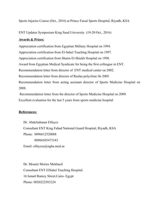 Sports Injuries Course (Oct., 2016) at Prince Faisal Sports Hospital, Riyadh, KSA
ENT Updates Symposium King Saud University (19-20 Oct., 2016)
Awards & Prizes:
Appreciation certification from Egyptian Military Hospital on 1994.
Appreciation certification from El-Sahel Teaching Hospital on 1997.
Appreciation certification from Sharm El-Shiekh Hospital on 1998.
Award from Egyptian Medical Syndicate for being the first colleague in ENT.
Recommendation letter from director of ENT medical center on 2002.
Recommendation letter from director of Raslan polyclinic 0n 2005.
Recommendation letter from acting assistant director of Sports Medicine Hospital on
2008.
Recommendation letter from the director of Sports Medicine Hospital on 2009.
Excellent evaluation for the last 5 years from sports medicine hospital
References:
Dr. Abdelrahman Elfayez
Consultant ENT King Fahad National Guard Hospital, Riyadh, KSA
Phone: 0096612520088
00966505473183
Email: elfayeza@ngha.med.sa
Dr. Mounir Mories Mekhaeil
Consultant ENT ElSahel Teaching Hospital.
16 Ismail Ramzy Street.Cairo- Egypt
Phone: 0020222583224
 