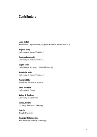Contributors
Laura Anitori
Netherlands Organisation for Applied Scientific Research (TNO)
Augusto Aubry
University of Naples Federico II
Vincenzo Carotenuto
University of Naples Federico II
Mujdat Cetin
University of Rochester; Sabanci University
Antonio De Maio
University of Naples Federico II
Yonina C. Eldar
Weizmann Institute of Science
David J. Greene
University of Florida
Nathan A. Goodman
University of Oklahoma
Mark A. Govoni
US Army Research Laboratory
Yujie Gu
Temple University
Alexander M. Haimovich
New Jersey Institute of Technology
xi
 