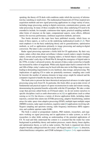 Introduction xv
speaking, the theory of CS deals with conditions under which the recovery of informa-
tion has vanishing or small errors. The mathematical framework of CS has inspired new
acquisition methods and new signal processing applications in a large variety of areas,
including image processing, analog to digital conversion, communication systems, and
radar processing. In many of these examples the basic ideas underlying CS need to be
extended to include, for example, continuous-time inputs, practical sampling methods,
other forms of structure on the input, computational aspects, noise affects, different
metrics for recovery performance, nonlinear acquisition methods, and more.
Two books devoted to this topic have been published recently, which focus on
many of these aspects, as well as on the underlying mathematical results [1,2]. Their
main emphasis is on the basic underlying theory and its generalizations, optimization
methods, as well as applications primarily to image processing and analog-to-digital
conversion. The latter is also covered in depth in [3].
Radar signal processing represents a fertile field for CS applications. By their very
nature, radars collect data about surveillance volumes (search radars), targets (tracking
radars), terrain and ground targets (imaging radars), or buried objects (radar tomogra-
phy). From radar’s early days in World War II, through the emergence of digital radar in
the 1970s, to today’s advanced systems, the amount of data a radar system has to handle
has increased by orders of magnitude. While early digital radars had to contend with 10s
and 100s of kbps, today’s radars may be faced with data rates in the Gbps range or more,
leading to demanding requirements in cost, hardware, data storage, and processing. The
implications of applying CS to radar are potentially enormous: sampling rates could
be lowered, the number of antenna elements in large arrays might be reduced and the
computers required to handle the data may be downsized.
This book aims to present the latest theoretical and practical advances in radar signal
processing using tools from CS. In particular, this book offers an up-to-date review of
fundamental and practical aspects of sparse reconstruction in radar and remote sensing,
demonstrating the potential benefits achievable with the CS paradigm. We take a wider
scope than previous edited books on CS-based radars: we do not restrict ourselves to
specific disciplines (such as earth observation as in [4]) or applications (such as urban
sensing as in [5]), but discuss a variety of diverse application fields, including clutter
rejection, constant false alarm rate (CFAR) processing, adaptive beamforming, random
arrays for radar, space–time adaptive processing (STAP), multiple input multiple output
(MIMO) systems, radar super-resolution, cognitive radar [6] applications involving sub-
Nyquist sampling and spectrum sensing, radio frequency interference (RFI) suppres-
sion, and synthetic aperture radar (SAR).
The book is aimed at postgraduate students, PhD students, researchers, and engi-
neers working on signal processing and its applications to radar systems, as well as
researchers in other fields seeking an understanding of the potential applications of
CS. To read and fully understand the content it is assumed that the reader has some
background in probability theory and random processes, matrix theory, linear algebra,
and optimization theory, as well as radar systems. The book is organized into eleven
chapters broadly cathegorized into five areas: sub-Nyquist radar (Chapter 1); detection,
clutter/interference mitigation, and CFAR techniques (Chapters 2–6); super-resolution
 