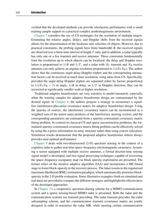 xviii Introduction
verified that the developed methods can provide satisfactory performance with a small
training sample support in a practical complex nonhomogeneous environment.
Chapter 7 considers the use of CS techniques for the resolution of multiple targets.
Estimating the relative angles, delays, and Doppler shifts from the received signals
allows for the determination of the locations and velocities of objects. However, due to
practical constraints, the probing signals have finite bandwidth B, the received signals
are observed over a finite time interval of length T only, and in addition, a radar typically
has only one or a few transmit and receive antennas. Those constraints fundamentally
limit the resolution up to which objects can be localized: the delay and Doppler reso-
lution is proportional to 1/B and 1/T, and a radar with NT transmit and NR receive
antennas can only achieve an angular resolution proportional to 1/(NT NR). The author
shows that the continuous angle-delay-Doppler triplets and the corresponding attenua-
tion factors can be resolved at much finer resolution, using ideas from CS. Specifically,
provided the angle-delay-Doppler triplets are separated either by factors proportional
to 1/(NT NR − 1) in angle, 1/B in delay, or 1/T in Doppler direction, they can be
recovered at significantly smaller scale or higher resolution.
Traditional adaptive beamformers are very sensitive to model mismatch, especially
when the training samples for adaptive beamformer design are contaminated by the
desired signal. In Chapter 8, the authors propose a strategy to reconstruct a signal-
free interference-plus-noise covariance matrix for adaptive beamformer design. Using
the sparsity of sources, the interference covariance matrix can be reconstructed as a
weighted sum of the tensor outer products of the interference steering vectors, and the
corresponding parameters are estimated from a sparsity-constrained covariance matrix
fitting problem. In contrast to classical CS and sparse reconstruction problems, the for-
mulated sparsity-constrained covariance matrix fitting problem can be effectively solved
by using the a priori information on array structure rather than using convex relaxation.
Simulation results demonstrate that the proposed adaptive beamformer almost always
provides near-optimal performance.
Chapter 9 deals with two-dimensional (2-D) spectrum sensing in the context of a
cognitive radar to gather real-time space–frequency electromagnetic awareness. Assum-
ing a sensor equipped with multiple receive antennas, a formal discrete-time sensing
signal model is developed, and two signal processing techniques capable of recovering
the space–frequency occupancy map via block sparsity exploitation are presented. The
former relies on the iterative adaptive algorithm (IAA) and incorporates a BIC-based
stage to foster block-sparsity in the recovery process. The latter resorts to the regularized
maximum likelihood (RML) estimation paradigm, which automatically promotes block-
sparsity in the 2-D profile evaluation. Some illustrative examples (both on simulated and
real data) are provided to compare the different strategies and highlight the effectiveness
of the developed approaches.
In Chapter 10, a cooperative spectrum-sharing scheme for a MIMO communication
system and a sparse sensing-based MIMO radar is presented. Both the radar and the
communication systems use transmit precoding. The radar transmit precoder, the radar
subsampling scheme, and the communication transmit covariance matrix are jointly
designed in order to maximize the radar SIR, while meeting certain communication
 
