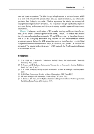 Introduction xix
rate and power constraints. The joint design is implemented at a control center, which
is a node with which both systems share physical layer information, and which also
performs data fusion for the radar. Efficient algorithms for solving the correspond-
ing optimization problem are presented. The cooperative design significantly improves
spectrum sharing performance, and the sparse sensing provides opportunities to control
interference.
Chapter 11 discusses applications of CS to radar imaging problems with reference
to SAR and inverse synthetic aperture radar (ISAR) sensors. The authors first provide
the relevant mathematical expressions for CS and SAR necessary to formulate the prob-
lem of CS SAR imaging. Thereafter, they consider the case where unknown motion
errors are present during the SAR acquisition process. Autofocusing, i.e., the blind
compensation of the aforementioned errors, is discussed, and general CS solutions are
presented. The chapter ends with a survey of CS methods for ISAR imaging of targets
with unknown motion.
References
[1] Y. C. Eldar and G. Kutyniok, Compressed Sensing: Theory and Applications. Cambridge
University Press, 2012.
[2] S. Foucart and H. Rauhut, A Mathematical Introduction to Compressive Sensing. Birkhäuser
Basel, 2013, vol. 1, no. 3.
[3] Y. C. Eldar, Sampling Theory: Beyond Bandlimited Systems. Cambridge University Press,
2015.
[4] C.-H. Chen, Compressive Sensing of Earth Observations. CRC Press, 2017.
[5] M. Amin, Compressive Sensing for Urban Radar. CRC Press, 2014.
[6] A. Farina, A. De Maio, and S. Haykin, The Impact of Cognition on Radar Technology. Scitech
Publishing, Radar, Sonar  Navigation, 2017.
 
