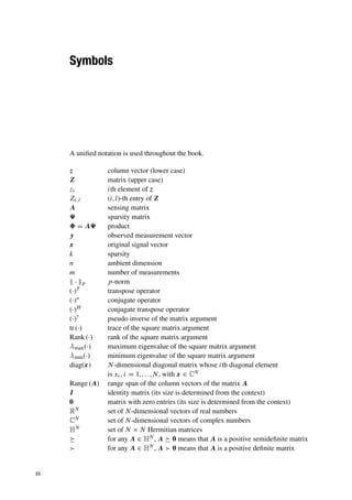 Symbols
A unified notation is used throughout the book.
z column vector (lower case)
Z matrix (upper case)
zi ith element of z
Zi,l (i,l)-th entry of Z
A sensing matrix
 sparsity matrix
 = A product
y observed measurement vector
x original signal vector
k sparsity
n ambient dimension
m number of measurements
 · p p-norm
(·)T transpose operator
(·)∗ conjugate operator
(·)H conjugate transpose operator
(·)† pseudo inverse of the matrix argument
tr (·) trace of the square matrix argument
Rank (·) rank of the square matrix argument
λmax(·) maximum eigenvalue of the square matrix argument
λmin(·) minimum eigenvalue of the square matrix argument
diag(x) N-dimensional diagonal matrix whose ith diagonal element
is xi, i = 1,. . .,N, with x ∈ CN
Range (A) range span of the column vectors of the matrix A
I identity matrix (its size is determined from the context)
0 matrix with zero entries (its size is determined from the context)
RN set of N-dimensional vectors of real numbers
CN set of N-dimensional vectors of complex numbers
HN set of N × N Hermitian matrices
 for any A ∈ HN , A  0 means that A is a positive semidefinite matrix
 for any A ∈ HN , A  0 means that A is a positive definite matrix
xx
 