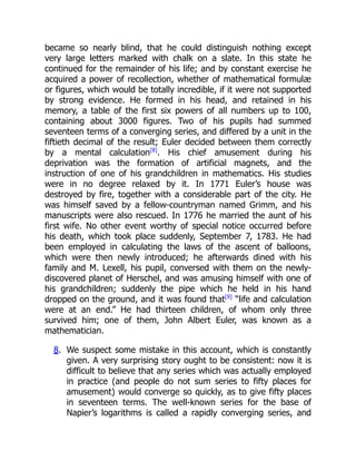 became so nearly blind, that he could distinguish nothing except
very large letters marked with chalk on a slate. In this state he
continued for the remainder of his life; and by constant exercise he
acquired a power of recollection, whether of mathematical formulæ
or figures, which would be totally incredible, if it were not supported
by strong evidence. He formed in his head, and retained in his
memory, a table of the first six powers of all numbers up to 100,
containing about 3000 figures. Two of his pupils had summed
seventeen terms of a converging series, and differed by a unit in the
fiftieth decimal of the result; Euler decided between them correctly
by a mental calculation[8]
. His chief amusement during his
deprivation was the formation of artificial magnets, and the
instruction of one of his grandchildren in mathematics. His studies
were in no degree relaxed by it. In 1771 Euler’s house was
destroyed by fire, together with a considerable part of the city. He
was himself saved by a fellow-countryman named Grimm, and his
manuscripts were also rescued. In 1776 he married the aunt of his
first wife. No other event worthy of special notice occurred before
his death, which took place suddenly, September 7, 1783. He had
been employed in calculating the laws of the ascent of balloons,
which were then newly introduced; he afterwards dined with his
family and M. Lexell, his pupil, conversed with them on the newly-
discovered planet of Herschel, and was amusing himself with one of
his grandchildren; suddenly the pipe which he held in his hand
dropped on the ground, and it was found that[9]
“life and calculation
were at an end.” He had thirteen children, of whom only three
survived him; one of them, John Albert Euler, was known as a
mathematician.
8. We suspect some mistake in this account, which is constantly
given. A very surprising story ought to be consistent: now it is
difficult to believe that any series which was actually employed
in practice (and people do not sum series to fifty places for
amusement) would converge so quickly, as to give fifty places
in seventeen terms. The well-known series for the base of
Napier’s logarithms is called a rapidly converging series, and
 