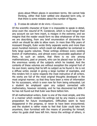 gives about fifteen places in seventeen terms. We cannot help
thinking, either that Euler settled one disputed term only, or
that there is some mistake about the number of figures.
9. Il cessa de calculer et de vivre.—Condorcet.
Of the scientific character of Euler it is impossible to speak in detail,
since even the resumé of M. Condorcet, which is much longer than
any account we can here insert, is meagre in the extreme; and we
imagine that the reader would form no idea whatsoever of the man
we are describing, from any brief enumeration of discoveries for
which we should be able to allow room. In more than fifty years of
incessant thought, Euler wrote thirty separate works and more than
seven hundred memoirs: which could not altogether be contained in
forty large quarto volumes. These writings embrace every existing
branch of mathematics, and almost every conceivable application of
them, to such an extent, that there is no one among
mathematicians, past or present, who can be placed near to Euler in
the enormous variety of the subjects which he treated. And the
contents of these volumes are without exception the original fruit of
his own brain; seeing that he left no subject as he found it. He is not
a diffuse writer, except in giving a large number of examples, and
this renders him in some respects the most instructive of all writers.
His works are full of the most original thoughts developed in the
most original manner; so that they have been a mine of information
for his successors, which is even now far from being exhausted. Let
a student be employed upon any subject connected with
mathematics, however remotely, and he has discovered but little if
he has not found out that Euler was there before him.
Of all mathematical writers, Euler is one of the most simple, and this
in a manner which renders his writings not by any means a sound
preparation for future investigations. Difficulties seem to have
disappeared in the progress, or never to have been encountered;
and the student is rather made to feel that Euler could take him
anywhere, than furnished with the means of providing for himself,
when his guide shall have left him. Hence the writings of others, in
 